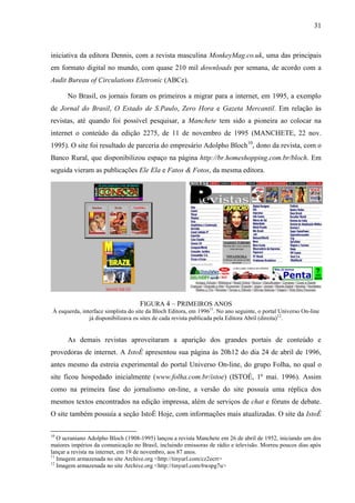 31



iniciativa da editora Dennis, com a revista masculina MonkeyMag.co.uk, uma das principais
em formato digital no mundo, com quase 210 mil downloads por semana, de acordo com a
Audit Bureau of Circulations Eletronic (ABCe).

       No Brasil, os jornais foram os primeiros a migrar para a internet, em 1995, a exemplo
de Jornal do Brasil, O Estado de S.Paulo, Zero Hora e Gazeta Mercantil. Em relação às
revistas, até quando foi possível pesquisar, a Manchete tem sido a pioneira ao colocar na
internet o conteúdo da edição 2275, de 11 de novembro de 1995 (MANCHETE, 22 nov.
1995). O site foi resultado de parceria do empresário Adolpho Bloch10, dono da revista, com o
Banco Rural, que disponibilizou espaço na página http://br.homeshopping.com.br/bloch. Em
seguida vieram as publicações Ele Ela e Fatos & Fotos, da mesma editora.




                                     FIGURA 4 – PRIMEIROS ANOS
 À esquerda, interface simplista do site da Bloch Editora, em 199611. No ano seguinte, o portal Universo On-line
                já disponibilizava os sites de cada revista publicada pela Editora Abril (direita) 12.


       As demais revistas aproveitaram a aparição dos grandes portais de conteúdo e
provedoras de internet. A IstoÉ apresentou sua página às 20h12 do dia 24 de abril de 1996,
antes mesmo da estreia experimental do portal Universo On-line, do grupo Folha, no qual o
site ficou hospedado inicialmente (www.folha.com.br/istoe) (ISTOÉ, 1º mai. 1996). Assim
como na primeira fase do jornalismo on-line, a versão do site possuía uma réplica dos
mesmos textos encontrados na edição impressa, além de serviços de chat e fóruns de debate.
O site também possuía a seção IstoÉ Hoje, com informações mais atualizadas. O site da IstoÉ

10
   O ucraniano Adolpho Bloch (1908-1995) lançou a revista Manchete em 26 de abril de 1952, iniciando um dos
maiores impérios da comunicação no Brasil, incluindo emissoras de rádio e televisão. Morreu poucos dias após
lançar a revista na internet, em 19 de novembro, aos 87 anos.
11
   Imagem armazenada no site Archive.org <http://tinyurl.com/cz2ecrr>
12
   Imagem armazenada no site Archive.org <http://tinyurl.com/6wspg7u>
 