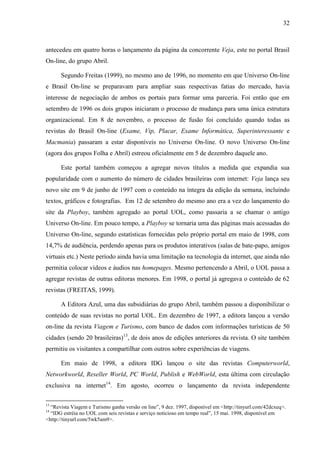 32



antecedeu em quatro horas o lançamento da página da concorrente Veja, este no portal Brasil
On-line, do grupo Abril.

      Segundo Freitas (1999), no mesmo ano de 1996, no momento em que Universo On-line
e Brasil On-line se preparavam para ampliar suas respectivas fatias do mercado, havia
interesse de negociação de ambos os portais para formar uma parceria. Foi então que em
setembro de 1996 os dois grupos iniciaram o processo de mudança para uma única estrutura
organizacional. Em 8 de novembro, o processo de fusão foi concluído quando todas as
revistas do Brasil On-line (Exame, Vip, Placar, Exame Informática, Superinteressante e
Macmania) passaram a estar disponíveis no Universo On-line. O novo Universo On-line
(agora dos grupos Folha e Abril) estreou oficialmente em 5 de dezembro daquele ano.

      Este portal também começou a agregar novos títulos a medida que expandia sua
popularidade com o aumento do número de cidades brasileiras com internet: Veja lança seu
novo site em 9 de junho de 1997 com o conteúdo na íntegra da edição da semana, incluindo
textos, gráficos e fotografias. Em 12 de setembro do mesmo ano era a vez do lançamento do
site da Playboy, também agregado ao portal UOL, como passaria a se chamar o antigo
Universo On-line. Em pouco tempo, a Playboy se tornaria uma das páginas mais acessadas do
Universo On-line, segundo estatísticas fornecidas pelo próprio portal em maio de 1998, com
14,7% de audiência, perdendo apenas para os produtos interativos (salas de bate-papo, amigos
virtuais etc.) Neste período ainda havia uma limitação na tecnologia da internet, que ainda não
permitia colocar vídeos e áudios nas homepages. Mesmo pertencendo a Abril, o UOL passa a
agregar revistas de outras editoras menores. Em 1998, o portal já agregava o conteúdo de 62
revistas (FREITAS, 1999).

      A Editora Azul, uma das subsidiárias do grupo Abril, também passou a disponibilizar o
conteúdo de suas revistas no portal UOL. Em dezembro de 1997, a editora lançou a versão
on-line da revista Viagem e Turismo, com banco de dados com informações turísticas de 50
cidades (sendo 20 brasileiras)13, de dois anos de edições anteriores da revista. O site também
permitiu os visitantes a compartilhar com outros sobre experiências de viagens.

      Em maio de 1998, a editora IDG lançou o site das revistas Computerworld,
Networkworld, Reseller World, PC World, Publish e WebWorld, esta última com circulação
exclusiva na internet14. Em agosto, ocorreu o lançamento da revista independente

13
  “Revista Viagem e Turismo ganha versão on line”, 9 dez. 1997, disponível em <http://tinyurl.com/42dcxeq>.
14
  “IDG estréia no UOL com seis revistas e serviço noticioso em tempo real”, 15 mai. 1998, disponível em
<http://tinyurl.com/5wk5am9>.
 