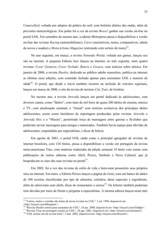 33



CameraSurf, voltada aos adeptos da prática do surf, com boletins diários das ondas, além de
previsões meteorológicas. Em junho foi a vez da revista Bravo! ganhar sua versão on-line no
portal UOL. Em setembro do mesmo ano, a editora Motorpress passa a disponibilizar a versão
on-line das revistas Racing (automobilismo), Carro (automóveis, testes, comparativos, tabela
de novos e usados) e Motociclismo Magazine (estreando com sorteio de moto)15.

       No ano seguinte, em março, a revista Nintendo World, voltada aos games, lançou seu
site na internet. A pequena Editora Jazz lançou na internet, no mês seguinte, mais quatro
revistas: Cover Guitarra, Cover Teclado, Batera e Cavaco, com notícias sobre música. Em
janeiro de 2000, a revista Hustler, dedicada ao público adulto masculino, publica na internet
as últimas onze edições, com conteúdo fechado apenas para assinantes UOL e maiores de
idade16. O portal, que desde o início também investiu na inclusão de veículos regionais,
lançou em março de 2000, o site da revista de turismo City Tour, de Goiânia.

       No mesmo ano, a revista Atrevida lançou um portal dedicado às adolescentes, com
diversos canais, como “Ídolos”, com mais de mil fotos de quase 200 ídolos do cinema, música
e TV, com atualização semanal; o “Jornal” com notícias exclusivas dos principais ídolos
adolescentes, assim como bastidores de reportagem produzidas pelas revistas Atrevida e
Atrevida Hot; e o “Murais”, permitindo troca de mensagens entre garotas e fã-clubes que
poderiam enviar mensagens para amigas e namorados. Também havia espaço para dúvidas de
adolescentes, respondidas por especialistas, e dicas de beleza.

       Em agosto de 2001, o portal UOL então como o principal agregador de revistas da
internet brasileira, com 124 títulos, passa a disponibilizar a versão em português da revista
norte-americana Time, com matérias traduzidas da edição semanal. O título vem somar com
publicações de outras editoras como Abril, Peixes, Símbolo e Nova Cultural, que já
hospedavam os sites das suas revistas no portal17.

       Em 2002, foi a vez das revistas de estilo de vida e bem-estar possuírem seus próprios
sites na internet. Em maio, a Editora Peixes lançou a página da Gula, com um banco de dados
de 380 receitas classificadas por tipo de alimento, culinária, datas especiais e ingrediente,
além de entrevistas com chefs, dicas de restaurantes e cursos18. Os leitores também poderiam
tirar dúvidas por meio de fórum e pergunta a especialistas. A mesma editora lançou neste mês

15
   “Carros, motos e corridas são temas de novas revistas no UOL”, 3 set. 1998, disponível em
<http://tinyurl.com/68kmpmw>.
16
   “Revista Hustler estréia para assinantes do UOL”, 18 jan. 2000, disponível em <http://tinyurl.com/65adhpr>.
17
   “Revista Time em português estréia no UOL”, 28 ago. 2001, disponível em <http://tinyurl.com/6y4uawk>.
18
   “UOL estréia site da revista Gula”, 3 mai. 2002, disponível em <http://tinyurl.com/6bsca4w>.
 