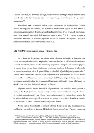 34



o site da Viver Bem, de decoração e design, com telefones e endereços de 500 empresas entre
lojas de decoração, de móveis, de tecidos e marcenarias, para auxiliar quem deseja decorar
seu ambiente19.

      Em maio de 2004, foi a vez da revista Alcance Aventura ter sua versão on-line. O título,
voltada aos esportes de aventura, foi a primeira vídeo-revista digital do país. Desde o
lançamento, em novembro de 2003, era publicada em formato DVD e vendida nas bancas,
com várias produções nacionais independentes sobre aventura20. A O2, voltada a atletas e
amantes de corrida de rua abriu sua página na internet em maio de 2005, quando começou a
publicar o material da edição impressa no portal UOL.



1.4.2 PDF/JPG: formatos pioneiros de revistas on-line


      As revistas no ciberespaço precisaram adotar algumas tecnologias e formatos para
tornar seu conteúdo visualizável. O principal formato utilizado é o PDF (Portable Document
Format), importante para as revistas à medida pois permite a computadores exibir as páginas
da mesma forma em que foram criadas, sem precisar da instalação de fontes ou de adequação
ao sistema operacional, além da possibilidade de distribuir hiperlinks junto ao conteúdo. O
formato exige apenas um software-leitor, disponibilizado gratuitamente no site da Adobe
(www.adobe.com). Outra razão para a popularização do PDF para disponibilização de revistas
on-line está na possibilidade dos programas utilizados para editoração – como o InDesign e o
QuarkXPress – de gerar facilmente esse tipo de formato.

      Algumas revistas on-line brasileiras disponibilizam seu conteúdo nesse padrão, a
exemplo da Woof! (www.woofmagazine.net), da Kino (www.revistakino.com), da Ilustre!
(www.ilustremagazine.com) e da +Soma (www.maissoma.com)21. Muitos desses títulos são
de revistas independentes especializadas em arte e design, com objetivo de exibir o trabalho
de ilustradores, de forma a criar um portfólio digital na internet.

      Mesmo sem a possibilidade de simular a leitura de revista na tela, existem casos de
puublicações que utilizam o formato JPEG (Joint Photographic Experts Group), geralmente


19
   “UOL lança site da revista ViverBem”, 24 mai. 2002, disponível em <http://tinyurl.com/4xnbpy7>.
20
   “Revista Alcance Aventura estréia no UOL”, 13 mai. 2004, disponível em <http://tinyurl.com/4xtzx6e>.
21
   Também disponível na versão impressa. Existem outros casos de revistas que nasceram on-line e conseguem
distribuição impressa, como é o caso da Revista do Brasil, produzida com apoio de sindicatos, com tiragem de
360 mil exemplares; e a revista de consumo 180MAG, com tiragem média mensal de 20 mil exemplares.
 