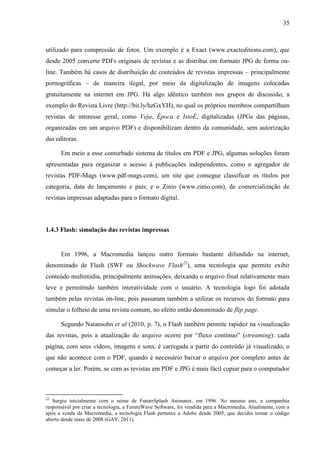 35



utilizado para compressão de fotos. Um exemplo é a Exact (www.exacteditions.com), que
desde 2005 converte PDFs originais de revistas e as distribui em formato JPG de forma on-
line. Também há casos de distribuição de conteúdos de revistas impressas – principalmente
pornográficas – de maneira ilegal, por meio da digitalização de imagens colocadas
gratuitamente na internet em JPG. Há algo idêntico também nos grupos de discussão, a
exemplo do Revista Livre (http://bit.ly/hzGxYH), no qual os próprios membros compartilham
revistas de interesse geral, como Veja, Época e IstoÉ, digitalizadas (JPGs das páginas,
organizadas em um arquivo PDF) e disponibilizam dentro da comunidade, sem autorização
das editoras.

      Em meio a esse conturbado sistema de títulos em PDF e JPG, algumas soluções foram
apresentadas para organizar o acesso à publicações independentes, como o agregador de
revistas PDF-Mags (www.pdf-mags.com), um site que consegue classificar os títulos por
categoria, data de lançamento e país; e o Zinio (www.zinio.com), de comercialização de
revistas impressas adaptadas para o formato digital.



1.4.3 Flash: simulação das revistas impressas


      Em 1996, a Macromedia lançou outro formato bastante difundido na internet,
denominado de Flash (SWF ou Shockwave Flash22), uma tecnologia que permite exibir
conteúdo multimídia, principalmente animações, deixando o arquivo final relativamente mais
leve e permitindo também interatividade com o usuário. A tecnologia logo foi adotada
também pelas revistas on-line, pois passaram também a utilizar os recursos do formato para
simular o folheio de uma revista comum, no efeito então denominado de flip page.

      Segundo Natansohn et al (2010, p. 7), o Flash também permite rapidez na visualização
das revistas, pois a atualização do arquivo ocorre por “fluxo contínuo” (streaming): cada
página, com seus vídeos, imagens e sons, é carregada a partir do conteúdo já visualizado, o
que não acontece com o PDF, quando é necessário baixar o arquivo por completo antes de
começar a ler. Porém, se com as revistas em PDF e JPG é mais fácil copiar para o computador



22
   Surgiu inicialmente com o nome de FutureSplash Animator, em 1996. No mesmo ano, a companhia
responsável por criar a tecnologia, a FutureWave Software, foi vendida para a Macromedia. Atualmente, com a
após a venda da Macromedia, a tecnologia Flash pertence a Adobe desde 2005, que decidiu tornar o código
aberto desde maio de 2008 (GAY, 2011).
 