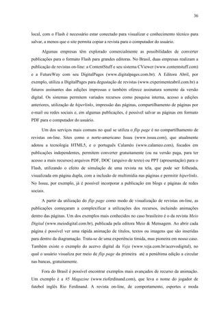 36



local, com o Flash é necessário estar conectado para visualizar e conhecimento técnico para
salvar, a menos que o site permita copiar a revista para o computador do usuário.

      Algumas empresas têm explorado comercialmente as possibilidades de converter
publicações para o formato Flash para grandes editoras. No Brasil, duas empresas realizam a
publicação de revistas on-line: a ContentStuff e seu sistema CViewer (www.contentstuff.com)
e a FutureWay com seu DigitalPages (www.digitalpages.com.br). A Editora Abril, por
exemplo, utiliza a DigitalPages para degustação de revistas (www.experimenteabril.com.br) a
futuros assinantes das edições impressas e também oferece assinatura somente da versão
digital. Os sistemas permitem variados recursos como pesquisa interna, acesso a edições
anteriores, utilização de hiperlinks, impressão das páginas, compartilhamento de páginas por
e-mail ou redes sociais e, em algumas publicações, é possível salvar as páginas em formato
PDF para o computador do usuário.

      Um dos serviços mais comuns no qual se utiliza o flip page é no compartilhamento de
revistas on-line. Sites como o norte-americano Issuu (www.issuu.com), que atualmente
adotou a tecnologia HTML5, e o português Calaméo (www.calameo.com), focados em
publicações independentes, permitem converter gratuitamente (ou na versão paga, para ter
acesso a mais recursos) arquivos PDF, DOC (arquivo de texto) ou PPT (apresentação) para o
Flash, utilizando o efeito de simulação de uma revista na tela, que pode ser folheada,
visualizada em página dupla, com a inclusão de multimídia nas páginas e permitir hiperlinks.
No Issuu, por exemplo, já é possível incorporar a publicação em blogs e páginas de redes
sociais.

      A partir da utilização do flip page como modo de visualização de revistas on-line, as
publicações começaram a complexificar a utilizações dos recursos, incluindo animações
dentro das páginas. Um dos exemplos mais conhecidos no caso brasileiro é o da revista Meio
Digital (www.meiodigital.com.br), publicada pela editora Meio & Mensagem. Ao abrir cada
página é possível ver uma rápida animação de títulos, textos ou imagens que são inseridas
para dentro da diagramação. Trata-se de uma experiência tímida, mas pioneira em nosso caso.
Também existe o exemplo do acervo digital da Veja (www.veja.com.br/acervodigital), no
qual o usuário visualiza por meio de flip page da primeira até a penúltima edição a circular
nas bancas, gratuitamente.

      Fora do Brasil é possível encontrar exemplos mais avançados de recurso da animação.
Um exemplo é a #5 Magazine (www.rioferdinand.com), que leva o nome do jogador de
futebol inglês Rio Ferdinand. A revista on-line, de comportamento, esportes e moda
 
