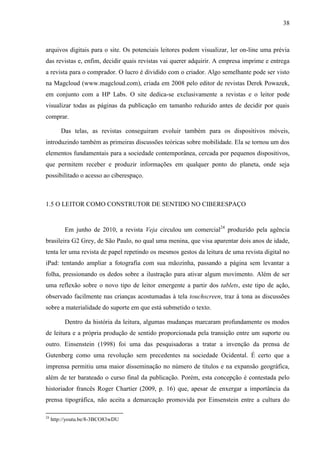 38



arquivos digitais para o site. Os potenciais leitores podem visualizar, ler on-line uma prévia
das revistas e, enfim, decidir quais revistas vai querer adquirir. A empresa imprime e entrega
a revista para o comprador. O lucro é dividido com o criador. Algo semelhante pode ser visto
na Magcloud (www.magcloud.com), criada em 2008 pelo editor de revistas Derek Powazek,
em conjunto com a HP Labs. O site dedica-se exclusivamente a revistas e o leitor pode
visualizar todas as páginas da publicação em tamanho reduzido antes de decidir por quais
comprar.

         Das telas, as revistas conseguiram evoluir também para os dispositivos móveis,
introduzindo também as primeiras discussões teóricas sobre mobilidade. Ela se tornou um dos
elementos fundamentais para a sociedade contemporânea, cercada por pequenos dispositivos,
que permitem receber e produzir informações em qualquer ponto do planeta, onde seja
possibilitado o acesso ao ciberespaço.



1.5 O LEITOR COMO CONSTRUTOR DE SENTIDO NO CIBERESPAÇO


          Em junho de 2010, a revista Veja circulou um comercial24 produzido pela agência
brasileira G2 Grey, de São Paulo, no qual uma menina, que visa aparentar dois anos de idade,
tenta ler uma revista de papel repetindo os mesmos gestos da leitura de uma revista digital no
iPad: tentando ampliar a fotografia com sua mãozinha, passando a página sem levantar a
folha, pressionando os dedos sobre a ilustração para ativar algum movimento. Além de ser
uma reflexão sobre o novo tipo de leitor emergente a partir dos tablets, este tipo de ação,
observado facilmente nas crianças acostumadas à tela touchscreen, traz à tona as discussões
sobre a materialidade do suporte em que está submetido o texto.

          Dentro da história da leitura, algumas mudanças marcaram profundamente os modos
de leitura e a própria produção de sentido proporcionada pela transição entre um suporte ou
outro. Einsenstein (1998) foi uma das pesquisadoras a tratar a invenção da prensa de
Gutenberg como uma revolução sem precedentes na sociedade Ocidental. É certo que a
imprensa permitiu uma maior disseminação no número de títulos e na expansão geográfica,
além de ter barateado o curso final da publicação. Porém, esta concepção é contestada pelo
historiador francês Roger Chartier (2009, p. 16) que, apesar de enxergar a importância da
prensa tipográfica, não aceita a demarcação promovida por Einsenstein entre a cultura do

24
     http://youtu.be/8-3BCO83wDU
 