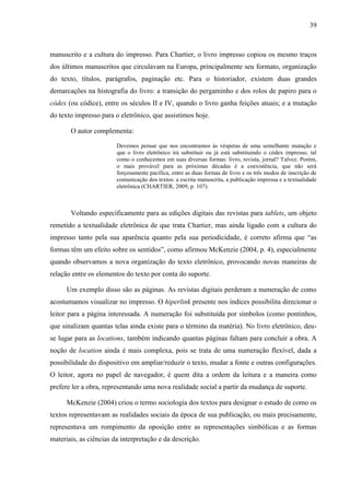 39



manuscrito e a cultura do impresso. Para Chartier, o livro impresso copiou os mesmo traços
dos últimos manuscritos que circulavam na Europa, principalmente seu formato, organização
do texto, títulos, parágrafos, paginação etc. Para o historiador, existem duas grandes
demarcações na histografia do livro: a transição do pergaminho e dos rolos de papiro para o
códex (ou códice), entre os séculos II e IV, quando o livro ganha feições atuais; e a mutação
do texto impresso para o eletrônico, que assistimos hoje.

       O autor complementa:

                        Devemos pensar que nos encontramos às vésperas de uma semelhante mutação e
                        que o livro eletrônico irá substituir ou já está substituindo o códex impresso, tal
                        como o conhecemos em suas diversas formas: livro, revista, jornal? Talvez. Porém,
                        o mais provável para as próximas décadas é a coexistência, que não será
                        forçosamente pacífica, entre as duas formas de livro e os três modos de inscrição de
                        comunicação dos textos: a escrita manuscrita, a publicação impressa e a textualidade
                        eletrônica (CHARTIER, 2009, p. 107).



       Voltando especificamente para as edições digitais das revistas para tablets, um objeto
remetido a textualidade eletrônica de que trata Chartier, mas ainda ligado com a cultura do
impresso tanto pela sua aparência quanto pela sua periodicidade, é correto afirma que “as
formas têm um efeito sobre os sentidos”, como afirmou McKenzie (2004, p. 4), especialmente
quando observamos a nova organização do texto eletrônico, provocando novas maneiras de
relação entre os elementos do texto por conta do suporte.

      Um exemplo disso são as páginas. As revistas digitais perderam a numeração de como
acostumamos visualizar no impresso. O hiperlink presente nos índices possibilita direcionar o
leitor para a página interessada. A numeração foi substituída por símbolos (como pontinhos,
que sinalizam quantas telas ainda existe para o término da matéria). No livro eletrônico, deu-
se lugar para as locations, também indicando quantas páginas faltam para concluir a obra. A
noção de location ainda é mais complexa, pois se trata de uma numeração flexível, dada a
possibilidade do dispositivo em ampliar/reduzir o texto, mudar a fonte e outras configurações.
O leitor, agora no papel de navegador, é quem dita a ordem da leitura e a maneira como
prefere ler a obra, representando uma nova realidade social a partir da mudança de suporte.

      McKenzie (2004) criou o termo sociologia dos textos para designar o estudo de como os
textos representavam as realidades sociais da época de sua publicação, ou mais precisamente,
representava um rompimento da oposição entre as representações simbólicas e as formas
materiais, as ciências da interpretação e da descrição.
 