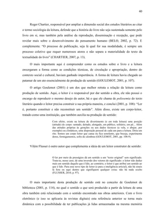 40



      Roger Chartier, responsável por ampliar a dimensão social dos estudos literários ao citar
o termo sociologia da leitura, defende que a história do livro não seja sustentada somente pelo
livro em si, mas também pela análise da reprodução, disseminação e recepção, que pode
revelar mais sobre o desenvolvimento do pensamento humano (BELO, 2002, p. 72). E
complementa: “O processo de publicação, seja lá qual for sua modalidade, é sempre um
processo coletivo que requer numerosos atores e não separa a materialidade do texto da
textualidade do livro” (CHARTIER, 2007, p. 13).

      O mais importante aqui é compreender como os estudos sobre o livro e a leitura
enxergaram a forma como as condições técnicas, de circulação e apropriação, dentro do
contexto social e cultural, haviam ganhado importância. A forma de leitura havia chegado ao
patamar de um ato essencialmente de produção de sentido (GOULEMOT, 2001, p. 107).

      O artigo Goulemot (2001) é um dos que melhor retrata a relação da leitura como
produção de sentido. Aqui, o leitor é o responsável por dar sentido a obra, ele não possui o
encargo de reproduzir o mesmo desejo do autor, há o que ele chama de polissemia do texto
literário quando o leitor precisa construir a sua própria maneira, e conclui (2001, p. 108): “Ler
é, portanto constituir e não reconstituir um sentido”. Além disso, existe um corpo-leitor,
tratado como uma instituição, que também auxilia na produção de sentido:

                        Com efeito, existe na leitura de divertimento (e em toda leitura) uma posição
                        (atitude) do corpo: sentado, deitado, alongado, em público, solitário, em pé... Além
                        das atitudes próprias às gerações ou aos dados técnicos (a vela, o abajur, por
                        exemplo) ou climáticos, uma disposição pessoal de cada um para a leitura. Diria um
                        rito. Somos um corpo leitor que cansa ou fica sonolento, que boceja, experimenta
                        dores, formigamentos, sofre de câimbras (GOULEMOT, 2001, pp. 108-9).


      Vilém Flusser é outro autor que complementa a ideia de um leitor construtor de sentido:


                        O ler por meio de presságios dá um sentido a um “texto original” sem significado.
                        Trata-se, nesse caso, de uma inversão dos vetores do significado: o leitor não deduz
                        mais um sentido daquilo que é lido, ao contrário, o leitor é que atribui um sentido ao
                        que é lido. Para esse novo tipo de leitor (e para a inteligência articial), não há sinais
                        lá fora ou aqui dentro que signifiquem qualquer coisa: não há nada oculto
                        (FLUSSER, 2010, p. 97).


      O mais importante desta produção de sentido está no conceito de Goulemot de
biblioteca (2001, p. 114), no qual o sentido a que será produzido a partir da leitura de uma
obra também está relacionado com o sentido encontrado nas obras anteriores. Com o livro
eletrônico (e isso se aplicaria às revistas digitais) esta referência anterior se torna mais
dinâmica com a possibilidade de ter publicações já lidas armazenadas na mesma memória
 