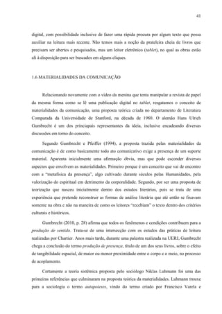 41



digital, com possibilidade inclusive de fazer uma rápida procura por algum texto que possa
auxiliar na leitura mais recente. Não temos mais a noção da prateleira cheia de livros que
precisam ser abertos e pesquisados, mas um leitor eletrônico (tablet), no qual as obras estão
ali à disposição para ser buscados em alguns cliques.



1.6 MATERIALIDADES DA COMUNICAÇÃO


      Relacionando novamente com o vídeo da menina que tenta manipular a revista de papel
da mesma forma como se lê uma publicação digital no tablet, resgatamos o conceito de
materialidades da comunicação, uma proposta teórica criada no departamento de Literatura
Comparada da Universidade de Stanford, na década de 1980. O alemão Hans Ulrich
Gumbrecht é um dos princiapais representantes da ideia, inclusive encadeando diversas
discussões em torno do conceito.

      Segundo Gumbrecht e Pfeiffer (1994), a proposta trazida pelas materialidades da
comunicação é de como basicamente todo ato comunicativo exige a presença de um suporte
material. Aparenta inicialmente uma afirmação óbvia, mas que pode esconder diversos
aspectos que envolvem as materialidades. Primeiro porque é um conceito que vai de encontro
com a “metafísica da presença”, algo cultivado durante séculos pelas Humanidades, pela
valorização do espiritual em detrimento da corporalidade. Segundo, por ser uma proposta de
teorização que nasceu inicialmente dentro dos estudos literários, pois se trata de uma
experiência que pretende reconstruir as formas de análise literária que até então se fixavam
somente na obra e não na maneira de como os leitores “recebiam” o texto dentro dos critérios
culturais e históricos.

      Gumbrecht (2010, p. 28) afirma que todos os fenômenos e condições contribuem para a
produção de sentido. Trata-se de uma intersecção com os estudos das práticas de leitura
realizadas por Chartier. Anos mais tarde, durante uma palestra realizada na UERJ, Gumbrecht
chega a conclusão do termo produção de presença, título de um dos seus livros, sobre o efeito
de tangibilidade espacial, de maior ou menor proximidade entre o corpo e o meio, no processo
de acoplamento.

      Certamente a teoria sistêmica proposta pelo sociólogo Niklas Luhmann foi uma das
primeiras referências que culminaram na proposta teórica da materialidades. Luhmann trouxe
para a sociologia o termo autopoieses, vindo do termo criado por Francisco Varela e
 
