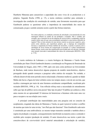 42



Humberto Maturana para caracterizar a capacidade dos seres vivos de se produzirem a si
próprios. Segundo Rocha (1998, p. 17), a teoria sistêmica contribui para estimular a
investigação das condições de constituição do sentido, uma ferramenta necessária para que
Gumbrecht pudesse se questionar sobre a importância da materialidade dos meios de
comunicação, já que o sentido somente ocorre a partir das formas materiais.


                       Em outras palavras, as condições concretas de articulação e de transmissão de uma
                       mensagem influem no caráter de sua produção e recepção. Não é verdade, por
                       exemplo, que a transição do uso da máquina de escrever para o computador exige do
                       usuário muito mais do que uma acomodação automática a uma técnica diferente de
                       registro? Não se trata somente de uma técnica exterior ao processo cognitivo, pois,
                       assim como sabemos, por experiência própria, que o emprego do computador
                       favorece o surgimento de formas inéditas de raciocínio, o mesmo se passou com a
                       introdução de novas formas de comunicação no passado. E o pleno entendimento
                       dessas formas, assim como das modificações provocadas pelo seu advento, demanda
                       uma atenção renovada à materialidade dos meios de comunicação (ROCHA, 1998,
                       p. 17-8).



     A teoria sistêmica de Luhmann e a teoria biológica de Maturana e Varela foram
assimiladas por Hans Ulrich Gumbrecht durante a coordenação no Programa de Doutorado da
Universidade de Siegen, entre 1983 e 1989, após sete anos como professor na Universidade
de Bochum, onde tentou desenvolver alguma proposta de modelo meta-histórico, objetivo
perseguido desde quando começou a pesquisar sobre estética da recepção. Na verdade, a
reflexão desenvolvida neste período estava relacionada a literatura medieval, quando na Idade
Média não havia a figura do leitor solitário como nos tempos atuais e sim de um ouvinte, que
recebia a mensagem por meio de uma literatura socialmente compartilhada, vocalizada pelo
recitador (ROCHA, 1998, p. 14). Esta reflexão reforça mais a necessidade de entendimento
sobre que tipo de público ouvia esta poesia? Que tipo de palco? O público já conhecia a obra
antes mesmo de ser apresentada? O interesse de historicizar a literatura volta mais uma vez
para o receptor e na sua relação com o meio.

     A principal contribuição das materialidades para esta pesquisa está no conceito de
acoplamento, resgatado das ideias de Maturana e Varela, no qual é possível avaliar o conflito
da menina que tenta ler uma revista, “um iPad que não funciona”. Para Gumbrecht cada meio
é constituído por uma ambivalência: ao mesmo tempo transmite conteúdo e também altera o
regime de produção e recepção, consequentemente interferindo na maneira como o conteúdo é
recebido pelo receptor (produção de sentido). O autor desenvolveu sua teoria a partir dos
conceitos-chave de exterioridade (nível material antecedendo a articulação de sentido),
 