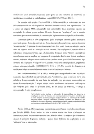 43



medialidade (nível material processado como parte de uma estrutura de construção de
sentido) e corporalidade (a centralidade do corpo) (ROCHA, 1998, pp. 20-21).

     De maneira mais prática, Ferreira (2009, p. 160) exemplifica a performance de uma
música reproduzida em três dispositivos diferentes: num toca-discos, num reprodutor de CDs
e como um arquivo MP3, armazenado num computador. Estes diferentes suportes de
reprodução de música geram também diferentes formas de “acoplagem” com o usuário,
resultando, para as materialidades da comunicação, regimes distintos de produção de sentido.

     Gumbrecht (2010, p. 149) complementa que a acoplagem também ajuda a entender a
associação entre a forma de conteúdo e a forma da expressão para forma o que se denomina
“representação”. O processo de acoplagem envolveria dois níveis (uma em primeiro nível e
outra em segundo nível) e a interação de dois sistemas. Na acoplagem de primeiro nível as
substâncias emergem as formas, algo cotidianamente designado como “ritmo”, a exemplo do
corpo humano que se acopla a um programa de computador. Porém, este tipo de acoplagem
nunca é produtiva, não gera novos estados e isso continua sendo gerado indefinidamente, algo
diferente da acoplagem de segundo nível, quando possui um caráter produtor, engedrando
estados antes desconhecidos (GUMBRECHT, 2010, p. 150). Um exemplo é a linguagem, a
qual é possível gerar enunciações que nunca foram articuladas previamente.

     Para Hans Gumbrecht (2010, p. 150), a acomplagem de segundo nível seria a condição
necessária à possibilidade de representação, uma “semântica”, a qual se acredita haver uma
referência de representação, de uma ilusão de realidade, pois ao mesmo tempo existe um
estado de auto-observação. O próprio teórico alemão acredita que este teorema está longe de
ser completo, pois ainda se questiona como, de um estado de formação, se atinge a
representação. O autor complementa:

                       Tal trabalho teórico implica a valorização da materialidade. Ao descrever a
                       acoplagem do corpo de Nietzche com sua máquina de escrever, devo considerar que
                       a forma material desta máquina joga um papel decisivo na constituição de sentido.
                       Enquanto forma, a máquina contribui à acoplagem. Portanto, essa perspectiva que
                       terminei de descrever estimula a possibilidade de incluir o aspecto da materialidade
                       dos meios em nossas análises (GUMBRECHT, 2010, p. 150).


     Pereira (2006, p. 95) recupera aqui o conceito de corporificação (embodiment), utilizado
por Csordas (1994), dentre outros, no qual o corpo assume um lugar privilegiado na
comunicação, tanto no que considera como uma primeira mídia – o corpo de que se expressa,
criador do conjunto de práticas culturais – quanto pelas dinâmicas de acoplamento e seus
“diálogos” com as tecnologias.
 