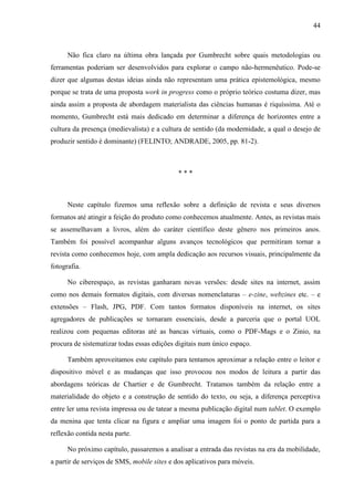 44



      Não fica claro na última obra lançada por Gumbrecht sobre quais metodologias ou
ferramentas poderiam ser desenvolvidos para explorar o campo não-hermenêutico. Pode-se
dizer que algumas destas ideias ainda não representam uma prática epistemológica, mesmo
porque se trata de uma proposta work in progress como o próprio teórico costuma dizer, mas
ainda assim a proposta de abordagem materialista das ciências humanas é riquíssima. Até o
momento, Gumbrecht está mais dedicado em determinar a diferença de horizontes entre a
cultura da presença (medievalista) e a cultura de sentido (da modernidade, a qual o desejo de
produzir sentido é dominante) (FELINTO; ANDRADE, 2005, pp. 81-2).



                                             ***



      Neste capítulo fizemos uma reflexão sobre a definição de revista e seus diversos
formatos até atingir a feição do produto como conhecemos atualmente. Antes, as revistas mais
se assemelhavam a livros, além do caráter científico deste gênero nos primeiros anos.
Também foi possível acompanhar alguns avanços tecnológicos que permitiram tornar a
revista como conhecemos hoje, com ampla dedicação aos recursos visuais, principalmente da
fotografia.

      No ciberespaço, as revistas ganharam novas versões: desde sites na internet, assim
como nos demais formatos digitais, com diversas nomenclaturas – e-zine, webzines etc. – e
extensões – Flash, JPG, PDF. Com tantos formatos disponíveis na internet, os sites
agregadores de publicações se tornaram essenciais, desde a parceria que o portal UOL
realizou com pequenas editoras até as bancas virtuais, como o PDF-Mags e o Zinio, na
procura de sistematizar todas essas edições digitais num único espaço.

      Também aproveitamos este capítulo para tentamos aproximar a relação entre o leitor e
dispositivo móvel e as mudanças que isso provocou nos modos de leitura a partir das
abordagens teóricas de Chartier e de Gumbrecht. Tratamos também da relação entre a
materialidade do objeto e a construção de sentido do texto, ou seja, a diferença perceptiva
entre ler uma revista impressa ou de tatear a mesma publicação digital num tablet. O exemplo
da menina que tenta clicar na figura e ampliar uma imagem foi o ponto de partida para a
reflexão contida nesta parte.

      No próximo capítulo, passaremos a analisar a entrada das revistas na era da mobilidade,
a partir de serviços de SMS, mobile sites e dos aplicativos para móveis.
 