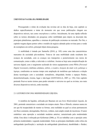 45




2 REVISTAS NA ERA DA MOBILIDADE


      Prosseguindo o relato da evolução das revistas até os dias de hoje, este capítulo se
dedica especificamente a tratar do momento em que essas publicações chegam aos
dispositivos móveis, tais como smartphones e tablets. Inicialmente, há uma rápida reflexão
sobre os termos abordados em pesquisas sobre mobilidade para depois na descrição das
principais plataformas, aparelhos e sistemas de publicação existentes no mercado. Por fim, o
capítulo resgata alguns pontos sobre o modelo de negócio adotado pelas revistas para a venda
de exemplares em tablets, principal objeto desta pesquisa.

      A mobilidade é tratada por Santaella (2010, p. 105) como uma das características
marcantes da sociedade pós-moderna. Trata-se de uma mobilidade ainda resultante dos
avanços da sociedade, com os avanços nos transportes e posteriormente nos meios de
comunicação, como o rádio, a televisão e o telefone. Assiste-se hoje uma complexificação do
universo digital, com o surgimento acelerado de vários equipamentos como PDAs (Personal
Digital Assistants), telefones celulares, tablets, e-readers, hotspots de sinal wi-fi, palmtops e
laptops, condizentes ao mesmo tempo com ampliação de metáforas que traduzem a relação
destas tecnologias com a sociedade: nomadismo, ubiquidade, bordas e espaços fluidos,
desterritorialização, rizoma, lugar e não-lugar (SANTAELLA, 2007, p. 156). Este capítulo
pretende fixar-se nestes termos para poder entender o universo no qual as revistas, nos mais
diversos dispositivos móveis, estão inseridas.



2.1 LEITORES EM UMA MODERNIDADE LÍQUIDA


      A metáfora da liquidez, utilizada por Bauman em seu livro Modernidade Líquida, de
2001, pretende caracterizar a sociedade em tempos atuais. Para o filósofo, estamos numa era
em que há incapacidade de manter as formas, uma realidade na qual as coisas permanecem
em fluxo constante, desreguladas, flexíveis, voláteis, num amplo estado de incertezas. O autor
estabelece uma oposição a sociedade moderna anterior, caracterizada pela modernidade
sólida. Esta ideia é reforçada por Kellerman (2006, p. 53) ao trabalhar com a oposição entre
primeira modernidade e segunda modernidade. Entre as principais dualidades estão crítica da
ambiguidade (purificação) x aceitação da ambiguidade (pluralismo); durabilidade x fluidez;
 