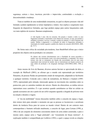 46



segurança, certeza x risco, incerteza; previsão x imprevisão; continuidade e evolução x
descontinuidade e mudança.

     Trata-se também de uma modernidade consumista, na qual os objetos possuem vida útil
limitada e podem rapidamente se tornar impróprios e inúteis. Isso explica o surgimento mais
frequente de dispositivos limitados, que logo perdem espaço para outros lançamentos cada
vez mais repletos de recursos. Bauman complementa,


                       A vida líquida é uma vida de consumo. Ela projeta o mundo e todos os seus
                       fragmentos animados e inanimados como objetos de consumo, ou seja, que perdem a
                       utilidade (e portanto o serviço, a atração, o poder de sedução e o valor) enquanto são
                       usados. Molda o julgamento e a avaliação de todos os fragmentos animados e
                       inanimados do mundo segundo o padrão dos objetos de consumo (BAUMAN, 2009,
                       pp. 16-7).

     De forma mais crítica da sociedade pós-moderna, Jean Baudrillard afirma que o único
propósito dos objetos está na produção e no consumo:

                       Os objetos não existem absolutamente com a finalidade de serem possuídos e
                       usados, mas sim unicamente como a de serem produzidos e comprados. Em outros
                       termos, eles não se estruturam em função das necessidades nem de uma outra
                       organização mais racional do mundo, mas se sistematizam em função exclusiva de
                       uma ordem de produção e de integração ideológica (BAUDRILLARD, 1968, p.
                       172).

     Antes mesmo do livro de Bauman, diversos autores haviam se aproximado da ideia, a
exemplo de Maffesoli (2001), ao afirmar que o mundo está representado por territórios
flutuantes, de pessoas fluidas em permanente estado de transgressão, adaptando-se facilmente
a qualquer território. Coincide com a ideia de nomadismo, de Deleuze e Guatarri (1995-
1997), representado pelo nômade, interessado apenas no movimento dos caminhos entre os
pontos/nós, pois os caminhos também são móveis. Dentro da cibercultura, as mídias móveis
representam esses caminhos. É o que acontece quando caminhamos ao falar no celular ou
quando acessamos um site a partir de um tablet enquanto aguarda a chegada do próximo trem
na estação e durante a viagem.

     A “era da mobilidade” trouxe discussões também sobre o conceito de espaço e lugar,
dois termos úteis para entender o momento em que as pessoas se locomovem e socializam
dentro da instância física para ter acesso ao mundo virtual. Dentro de um contexto mais
contemporâneo e bastante utilizado atualmente, o conceito de lugar, para Certeau (1998, p.
180) é de um conjunto de elementos coexistentes dentro de certa ordem construída; e para o
mesmo autor, espaço seria o “lugar praticado”, um “cruzamento de forças motrizes”. A
explicação também é compartilhada por Lefebvre (1991), a qual o espaço revela as relações
 