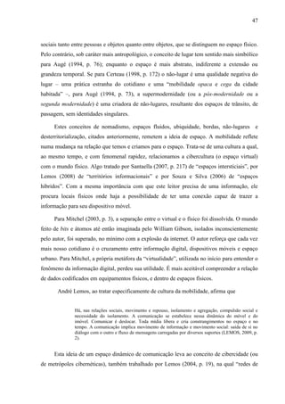 47



sociais tanto entre pessoas e objetos quanto entre objetos, que se distinguem no espaço físico.
Pelo contrário, sob caráter mais antropológico, o conceito de lugar tem sentido mais simbólico
para Augé (1994, p. 76); enquanto o espaço é mais abstrato, indiferente a extensão ou
grandeza temporal. Se para Certeau (1998, p. 172) o não-lugar é uma qualidade negativa do
lugar – uma prática estranha do cotidiano e uma “mobilidade opaca e cega da cidade
habitada” –, para Augé (1994, p. 73), a supermodernidade (ou a pós-modernidade ou a
segunda modernidade) é uma criadora de não-lugares, resultante dos espaços de trânsito, de
passagem, sem identidades singulares.

     Estes conceitos de nomadismo, espaços fluidos, ubiquidade, bordas, não-lugares e
desterritorialização, citados anteriormente, remetem a ideia de espaço. A mobilidade reflete
numa mudança na relação que temos e criamos para o espaço. Trata-se de uma cultura a qual,
ao mesmo tempo, e com fenomenal rapidez, relacionamos a cibercultura (o espaço virtual)
com o mundo físico. Algo tratado por Santaella (2007, p. 217) de “espaços intersticiais”, por
Lemos (2008) de “territórios informacionais” e por Souza e Silva (2006) de “espaços
híbridos”. Com a mesma importância com que este leitor precisa de uma informação, ele
procura locais físicos onde haja a possibilidade de ter uma conexão capaz de trazer a
informação para seu dispositivo móvel.

     Para Mitchel (2003, p. 3), a separação entre o virtual e o físico foi dissolvida. O mundo
feito de bits e átomos até então imaginada pelo William Gibson, isolados inconscientemente
pelo autor, foi superado, no mínimo com a explosão da internet. O autor reforça que cada vez
mais nosso cotidiano é o cruzamento entre informação digital, dispositivos móveis e espaço
urbano. Para Mitchel, a própria metáfora da “virtualidade”, utilizada no início para entender o
fenômeno da informação digital, perdeu sua utilidade. É mais aceitável compreender a relação
de dados codificados em equipamentos físicos, e dentro de espaços físicos.

       André Lemos, ao tratar especificamente de cultura da mobilidade, afirma que


              Há, nas relações sociais, movimento e repouso, isolamento e agregação, compulsão social e
              necessidade do isolamento. A comunicação se estabelece nessa dinâmica do móvel e do
              imóvel. Comunicar é deslocar. Toda mídia libera e cria constrangimentos no espaço e no
              tempo. A comunicação implica movimento de informação e movimento social: saída de si no
              diálogo com o outro e fluxo de mensagens carregadas por diversos suportes (LEMOS, 2009, p.
              2).


     Esta ideia de um espaço dinâmico de comunicação leva ao conceito de cibercidade (ou
de metrópoles cibernéticas), também trabalhado por Lemos (2004, p. 19), na qual “redes de
 