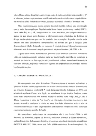 48



cabos, fibras, antenas de celulares, espectro de ondas de rádio permitindo uma conexão wi-fi”
se misturam junto ao espaço urbano, modificando as formas de relação com o próprio hábitat,
em iniciativas como comunidades virtuais, educação à distância e fóruns de debate on-line.

      Mais recentemente, esta mesma corrente de estudo também realizou uma aproximação
com as ideias do antropólogo e filósofo francês Bruno Latour, regularmente citado (LEMOS,
2010; FALCÃO, 2011; SÁ, 2011) devido a sua teoria Ator-Rede, uma complexa rede sócio-
técnica na qual atuam atores humanos e não-humanos com a finalidade de distribuir ou
delegar tarefas dentro do processo de produção das tecnologias. Segundo a teoria, cada
artefato tem uma característica antropomórfica na medida em que é delegado para
desempenhar atividades designadas por humanos. O objeto é desenvolvido por humanos, para
substituir a ação de humanos e, depois, preescrever a ação de humanos (SÁ, 2011, p. 9).

      A partir deste cenário de mobilidade, processos cujas dinâmicas culturais e econômicas
estão em mudança constante, tentamos captar as transformações ocorridas no jornalismo a
partir de sua inserção em dois espaços: o do jornalismo de revista e a dos dispositivos móveis
(celulares e tablets), mapeando e analisando algumas das experiências das principais editoras
brasileiras de revistas.



2.2 SUPERAPARELHOS METAMIDIÁTICOS


      Os smartphones, um misto de telefone, PDA (com acesso a internet e aplicativos) e
aparelhos de áudio e vídeo, representaram um avanço considerável no contexto da mobilidade
nas primeiras décadas do século XXI. A venda destes aparelhos foi fortalecida em 2007, com
o início da venda do iPhone, pela Apple: um aparelho de design simples, funcional e com
todas essas funcionalidades com mínimo esforço do usuário. Para Fling (2009, p. 10), o
iPhone representou o início da “era touch”, em referência a tecnologia touchscreen, que
permite ao usuário manipular o celular ao toque dos dedos diretamente sobre a tela. A
concorrência mobilizou-se para lançar aparelhos cada vez mais compatíveis com a tecnologia
e superar as vendas do aparelho da Apple.

      Os smartphones, assim como os computadores, são o que Scolari (2004, p. 66)
denomina de metamídia, capazes de produzir, armazenar, distribuir e receber hipermídias,
realizando por meio da linguagem digital no processo de remediação das mídias antecedentes
(BOLTER; GRUSIN, 2000), ou no que Fidler (1998) denominou de mediamorphosis. De
 