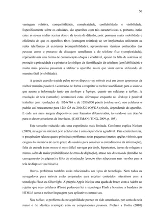 50



vantagem     relativa,   compatibilidade,   complexidade,     confiabilidade    e   visibilidade.
Especificamente sobre os celulares, são aparelhos com tais características e, portanto, estão
entre as novas mídias aceitas dentro da teoria da difusão, pois: possuem maior mobilidade e
eficiência do que os aparelhos fixos (vantagem relativa); ao ser implantados utilizaram as
redes telefônicas já existentes (compatibilidade); apresentavam técnicas conhecidas das
pessoas como o processo de discagem semelhante a do telefone fixo (complexidade);
representavam uma forma de comunicação ubíqua e confiável, apesar da falta de sistemas de
proteção a privacidade e a pirataria de códigos de identificação de celulares (confiabilidade); e
muito mais pessoas passaram a utilizar o aparelho assim que viam outras utilizando de
maneira fácil (visibilidade).

      A grande questão trazida pelos novos dispositivos móveis está em como apresentar da
melhor maneira possível o conteúdo de forma a respeitar a melhor usabilidade para o usuário
que acessa a informação tanto em desktops e laptops, quanto em celulares e tablets. A
resolução de tela (tamanho) determinará estas diferenças: enquanto no desktop é possível
trabalhar com resoluções de 1024x768 e de 1280x800 pixels (widescreen), nos celulares o
padrão cai bruscamente para 128x128 ou 240x320 (QVGA) pixels, dependendo do aparelho.
E cada vez mais surgem dispositivos com formatos diferenciados, tornando-se um desafio
para os desenvolvedores de interfaces. (CARTMAN; TING, 2009, p. 105).

      Este tamanho reduzido cria uma experiência mais limitada. Conforme explica Nielsen
(2009), navegar na internet pelo celular não é uma experiência agradável. Para contextualizar,
o pesquisador relatou quatro principais problemas: telas pequenas (menos opções visíveis, que
exigem da memória de curto prazo do usuário para construir o entendimento da informação),
falta de entrada (sem mouse é mais difícil navegar por links, hipertextos, barras de rolagem e
menus, além da maior probabilidade de erros de digitação), atraso nos downloads (lentidão no
carregamento de páginas) e falta de otimização (poucos sites adaptaram suas versões para a
tela de dispositivos móveis).

      Outros problemas também estão relacionados aos tipos de tecnologia. Nem todos os
navegadores para móveis estão preparados para receber conteúdos interativos com a
tecnologia Flash ou Silverlight. A própria Apple iniciou uma queda de braço com a Adobe ao
rejeitar que seus celulares iPhone pudessem ler a tecnologia Flash e levantou a bandeira do
HTML5 como a melhor linguagem para aplicativos interativos.

      Nos tablets, o problema da navegabilidade parece ter sido amenizado, por conta da tela
maior e de idêntica resolução com os computadores pessoais. Nielsen e Budiu (2010)
 