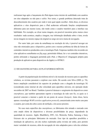 51



realizaram logo após o lançamento do iPad alguns testes iniciais de usabilidade com usuários
em sites adaptados ou não para o tablet. Nos testes, o grande problema detectado trata do
desconhecimento dos usuários por onde ir nem qual opção escolher. Além disso, os diversos
aplicativos e sites disponíveis para o iPad acabavam utilizando funções completamente
diferentes para um mesmo ícone, não tendo como o usuário transferir para a interface sua
habilidade. Por exemplo, ao clicar numa imagem, era possível encontrar pelos menos cinco
resultados: nada acontece, amplia a imagem, traz informação detalhada sobre o item, revela
novas imagens no mesmo espaço da original ou surge um novo menu de navegação.

      Por outro lado, por conta da semelhança na resolução de tela, é possível navegar em
sites não otimizados para o dispositivo, porém com o mesmo problema da falta de leitura de
conteúdos interativos produzidos com a tecnologia Flash. Empresas também têm investido em
criar aplicativos semelhantes ao flip page, permitindo folhear, ler e ver conteúdos interativos,
porém utilizando a linguagem permitida pelo iPad, o Objective-C (linguagem própria para
produção de aplicativos para dispositivos da Apple) e o HTML5.



2.3 DO MAINSTREAM PARA AS PLATAFORMAS MÓVEIS


      A partir da popularização da telefonia móvel e da inserção de recursos para os aparelhos
celulares, as revistas passaram a explorar esse nicho. De acordo com Silva (2009, p. 74),
houve ampliação considerável do espectro de produção com a chegada da tecnologia 3G
(considerada como internet de alta velocidade para aparelhos móveis), em operação desde
novembro de 2007 no Brasil. Também é possível destacar o surgimento de dispositivos como
smartphones, que também apresentam suporte a tecnologia de rede sem fio, os quais se é
possível conectar a internet a partir de um ponto de acesso (hotspot). Antes disso, havia
apenas a tecnologia WAP (wireless application protocol), caracterizada como muito cara para
o usuário, por conta dos altos custos de tarifação, e de acesso precário.

      No caso mais específico dos smartphones, os fabricantes têm minado o mercado com
uma ampla oferta de dispositivos e diversas possibilidades de preço, dependendo da
quantidade de recursos. Apple, BlackBerry, HTC, LG, Motorola, Nokia, Samsung e Sony
Ericsson são os principais fabricantes do mercado. Esse tipo de aparelhos possibilita a
instalação de aplicativos, um dos nichos explorados pelas revistas até então, pois permite
maior variedade de recursos, além da navegação de sites adaptados para a tela dos celulares
 