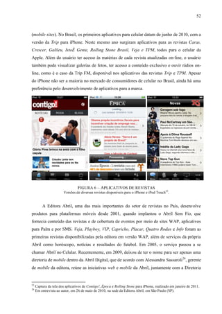 52



(mobile sites). No Brasil, os primeiros aplicativos para celular datam de junho de 2010, com a
versão da Trip para iPhone. Neste mesmo ano surgiram aplicativos para as revistas Caras,
Crescer, Galileu, IstoÉ Gente, Rolling Stone Brasil, Veja e TPM, todos para o celular da
Apple. Além do usuário ter acesso às matérias de cada revista atualizadas on-line, o usuário
também pode visualizar galerias de fotos, ter acesso a conteúdo exclusivo e ouvir rádios on-
line, como é o caso da Trip FM, disponível nos aplicativos das revistas Trip e TPM. Apesar
do iPhone não ser a maioria no mercado de consumidores de celular no Brasil, ainda há uma
preferência pelo desenvolvimento de aplicativos para a marca.




                                 FIGURA 6 – APLICATIVOS DE REVISTAS
                       Versões de diversas revistas disponíveis para o iPhone e iPod Touch25.


         A Editora Abril, uma das mais importantes do setor de revistas no País, desenvolve
produtos para plataformas móveis desde 2001, quando implantou o Abril Sem Fio, que
fornecia conteúdo das revistas e de cobertura de eventos por meio de sites WAP, aplicativos
para Palm e por SMS. Veja, Playboy, VIP, Capricho, Placar, Quatro Rodas e Info foram as
primeiras revistas disponibilizadas pela editora em versão WAP, além de serviços da própria
Abril como horóscopo, notícias e resultados do futebol. Em 2005, o serviço passou a se
chamar Abril no Celular. Recentemente, em 2009, deixou de ter o nome para ser apenas uma
diretoria de mobile dentro da Abril Digital, que de acordo com Alessandro Sassaroli 26, gerente
de mobile da editora, reúne as iniciativas web e mobile da Abril, juntamente com a Diretoria


25
     Captura da tela dos aplicativos de Contigo!, Época e Rolling Stone para iPhone, realizado em janeiro de 2011.
26
     Em entrevista ao autor, em 26 de maio de 2010, na sede da Editora Abril, em São Paulo (SP).
 