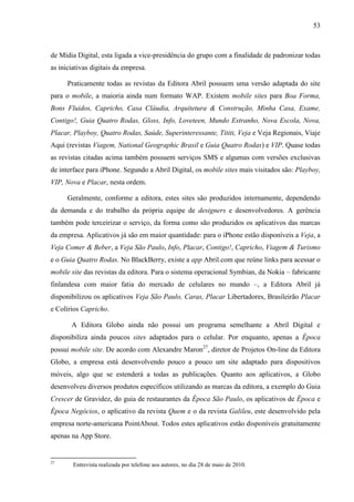 53



de Mídia Digital, esta ligada a vice-presidência do grupo com a finalidade de padronizar todas
as iniciativas digitais da empresa.

      Praticamente todas as revistas da Editora Abril possuem uma versão adaptada do site
para o mobile, a maioria ainda num formato WAP. Existem mobile sites para Boa Forma,
Bons Fluidos, Capricho, Casa Cláudia, Arquitetura & Construção, Minha Casa, Exame,
Contigo!, Guia Quatro Rodas, Gloss, Info, Loveteen, Mundo Estranho, Nova Escola, Nova,
Placar, Playboy, Quatro Rodas, Saúde, Superinteressante, Tititi, Veja e Veja Regionais, Viaje
Aqui (revistas Viagem, National Geographic Brasil e Guia Quatro Rodas) e VIP. Quase todas
as revistas citadas acima também possuem serviços SMS e algumas com versões exclusivas
de interface para iPhone. Segundo a Abril Digital, os mobile sites mais visitados são: Playboy,
VIP, Nova e Placar, nesta ordem.

      Geralmente, conforme a editora, estes sites são produzidos internamente, dependendo
da demanda e do trabalho da própria equipe de designers e desenvolvedores. A gerência
também pode terceirizar o serviço, da forma como são produzidos os aplicativos das marcas
da empresa. Aplicativos já são em maior quantidade: para o iPhone estão disponíveis a Veja, a
Veja Comer & Beber, a Veja São Paulo, Info, Placar, Contigo!, Capricho, Viagem & Turismo
e o Guia Quatro Rodas. No BlackBerry, existe a app Abril.com que reúne links para acessar o
mobile site das revistas da editora. Para o sistema operacional Symbian, da Nokia – fabricante
finlandesa com maior fatia do mercado de celulares no mundo –, a Editora Abril já
disponibilizou os aplicativos Veja São Paulo, Caras, Placar Libertadores, Brasileirão Placar
e Colírios Capricho.

       A Editora Globo ainda não possui um programa semelhante a Abril Digital e
disponibiliza ainda poucos sites adaptados para o celular. Por enquanto, apenas a Época
possui mobile site. De acordo com Alexandre Maron27, diretor de Projetos On-line da Editora
Globo, a empresa está desenvolvendo pouco a pouco um site adaptado para dispositivos
móveis, algo que se estenderá a todas as publicações. Quanto aos aplicativos, a Globo
desenvolveu diversos produtos específicos utilizando as marcas da editora, a exemplo do Guia
Crescer de Gravidez, do guia de restaurantes da Época São Paulo, os aplicativos de Época e
Época Negócios, o aplicativo da revista Quem e o da revista Galileu, este desenvolvido pela
empresa norte-americana PointAbout. Todos estes aplicativos estão disponíveis gratuitamente
apenas na App Store.


27
        Entrevista realizada por telefone aos autores, no dia 28 de maio de 2010.
 