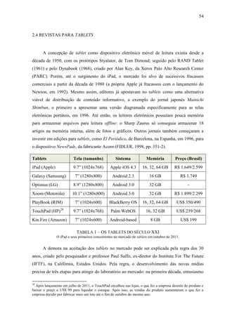 54



2.4 REVISTAS PARA TABLETS


      A concepção de tablet como dispositivo eletrônico móvel de leitura existia desde a
década de 1950, com os protótipos Styalator, de Tom Dimond; seguido pelo RAND Tablet
(1961) e pelo Dynabook (1968), criado por Alan Key, da Xerox Palo Alto Research Center
(PARC). Porém, até o surgimento do iPad, o mercado foi alvo de sucessivos fracassos
comerciais a partir da década de 1980 (a própria Apple já fracassou com o lançamento do
Newton, em 1992). Mesmo assim, editores já apostavam no tablets como uma alternativa
viável de distribuição de conteúdo informativo, a exemplo do jornal japonês Mainichi
Shimbun, o primeiro a apresentar uma versão diagramada especificamente para as telas
eletrônicas portáteis, em 1996. Até então, os leitores eletrônicos possuíam pouca memória
para armazenar arquivos para leitura offline: o Sharp Zaurus só conseguia armazenar 18
artigos na memória interna, além de fotos e gráficos. Outros jornais também começaram a
investir em edições para tablets, como El Periódico, de Barcelona, na Espanha, em 1996, para
o dispositivo NewsPads, da fabricante Acorn (FIDLER, 1998, pp. 351-2).

Tablets                   Tela (tamanho)            Sistema             Memória           Preço (Brasil)
iPad (Apple)             9.7” (1024x768)         Apple iOS 4.3       16, 32, 64 GB       R$ 1.649/2.599
Galaxy (Samsung)           7” (1280x800)          Android 2.3            16 GB                  R$ 1.749
Optimus (LG)             8.9” (1280x800)          Android 3.0            32 GB                     -
Xoom (Motorola)          10.1” (1280x800)         Android 3.0            32 GB           R$ 1.899/2.299
PlayBook (RIM)             7” (1024x600)        BlackBerry OS        16, 32, 64 GB         US$ 350/490
TouchPad (HP)28          9.7” (1024x768)         Palm WebOS            16, 32 GB           US$ 239/268
Kin.Fire (Amazon)          7” (1024x600)        Android-based             8 GB                  US$ 199

                            TABELA 1 – OS TABLETS DO SÉCULO XXI
               O iPad e seus primeiros concorrentes no mercado de tablets em outubro de 2011.


      A demora na aceitação dos tablets no mercado pode ser explicada pela regra dos 30
anos, criado pelo pesquisador e professor Paul Saffo, ex-diretor do Institute For The Future
(IFTF), na Califórnia, Estados Unidos. Pela regra, o desenvolvimento das novas mídias
precisa de três etapas para atingir do laboratório ao mercado: na primeira década, entusiasmo

28
  Após lançamento em julho de 2011, o TouchPad encalhou nas lojas, o que fez a empresa desistir do produto e
baixar o preço a US$ 99 para liquidar o estoque. Após isso, as vendas do produto aumentaram o que fez a
empresa decidir por fabricar mais um lote até o fim de outubro do mesmo ano.
 
