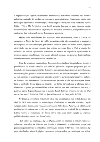 55



e perplexidade; na segunda, movimento e penetração do mercado na sociedade; e na última e
definitiva, aceitação do produto no mercado e comercialização. Atualmente, muito mais
tecnologias aparecem ao mesmo tempo, e nada surge da “noite para o dia” conforme explica
Fidler (1998, p. 37). Por si só, a regra dos 30 anos não funciona em todos os casos: muitas
vezes existem a interferência das forças sociais, políticas e econômicas, com possibilidade de
acelerar ou frear o desenvolvimento de uma nova tecnologia.

     Mesmo com aparecimento dos e-readers, mais recentemente, como o Kindle, da
Amazon, e o Nook, da Barnes & Noble, as revistas ainda não conseguiram se adequar a
tecnologia da tela com tinta digital, por conta da limitação da tela em preto e branco, algo sem
atratividade para as páginas coloridas das revistas impressas. Com o iPad, a situação foi
diferente: as revistas rapidamente procuraram se adaptar ao dispositivo, aproveitando os
mesmos recursos possibilitados pelo design editorial, somados aos recursos da cibercultura,
como interatividade, multimidialidade e hipertextos.

     Uma das principais características dos smartphones também foi adotada nos tablets: a
possibilidade de acessar conteúdo por meio de aplicativos, pequenos programas que são
instalados no sistema operacional do dispositivo para acessar algum conteúdo específico, seja
on-line ou offline, podendo inclusive substituir o acesso por meio do navegador. A tendência é
de cada vez mais os usuários passem a instalar aplicativos e evitem digitar endereços na barra
do browser. Isso tem ocorrido com as revistas que passaram a criar aplicativos para acessar
tanto o conteúdo de sua página na internet – de forma personalizada e adaptada para o
dispositivo – quanto para disponibilizar edições avulsas, que são vendidas nas bancas e, a
partir de agora, disponibilizadas para o formato digital. Entre as primeiras revistas no iPad
está a Time, em 12 de abril de 2010, e a Sports Illustrated, em 28 de junho de 2010.

     No Brasil, a Época foi a primeira revista a criar um aplicativo para o iPad, lançado em
abril de 2010, antes mesmo do tablet chegar oficialmente no mercado brasileiro. Depois
surgiram outros títulos como Veja, Época Negócios, Vídeo Som e Natureza. A Editora Abril
também lançou revistas com versão para tablets com o sistema Android. De acordo com a
Editora Globo, o pioneirismo de Época serviu mais para atrair atenção do mercado
publicitário e do ponto de vista do marketing.

       Em termos de interface, a Época Digital, como foi chamada a primeira versão do
aplicativo, pretendeu ser diferente dos demais já disponíveis, principalmente porque não
pretendia apenas replicar o conteúdo do impresso, no formato de PDF rico (com efeitos de flip
page, simulando a virada de página, comum nas revistas on-line para desktops), mas utilizar
 