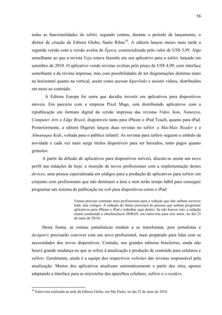 56



todas as funcionalidades do tablet, segundo contou, durante o período de lançamento, o
diretor de criação da Editora Globo, Saulo Ribas29. A editora lançou meses mais tarde a
segunda versão com a versão avulsa de Época, comercializada pelo valor de US$ 3,99. Algo
semelhante ao que a revista Veja estava fazendo em seu aplicativo para o tablet, lançado em
setembro de 2010. O aplicativo vende revistas avulsas pelo preço de US$ 4,99, com interface
semelhante a da revista impressa, mas com possibilidades de ter diagramações distintas tanto
na horizontal quanto na vertical, assim como acessar hiperlinks e assistir vídeos, distribuídos
em meio ao conteúdo.
           A Editora Europa foi outra que decidiu investir em aplicativos para dispositivos
móveis. Em parceria com a empresa Pixel Mags, está distribuindo aplicativos com a
republicação em formato digital da versão impressa das revistas Vídeo Som, Natureza,
Computer Arts e Edge Brasil, disponíveis tanto para iPhone e iPod Touch, quanto para iPad.
Posteriormente, a editora Digerati lançou duas revistas no tablet: a MacMais Reader e a
Almanaque Kids, voltada para o público infantil. As revistas para tablets seguem o embalo da
novidade e cada vez mais surge títulos disponíveis para ser baixados, tanto pagos quanto
gratuitos.
         A partir da difusão de aplicativos para dispositivos móveis, discute-se assim um novo
perfil nas redações de hoje: a inserção de novos profissionais com a implementação destes
devices, uma pessoa especializada em códigos para a produção de aplicativos para tablets em
conjunto com profissionais que não dominam a área e nem terão tempo hábil para conseguir
programar um sistema de publicação na web para dispositivos como o iPad:

                              Vamos precisar contratar mais profissionais para a redação que não saibam escrever
                              lead, mas códigos. A redação do futuro precisará de pessoas que saibam programar
                              aplicativos para iPhone e iPad e trabalhar aqui dentro. Se não houver isto, a redação
                              estará condenada a obsolescência (RIBAS, em entrevista para este autor, no dia 25
                              de maio de 2010).

         Desta forma, as rotinas jornalísticas tendem a se transformar, pois jornalistas e
designers precisarão conviver com um novo profissional, mais preparado para lidar com as
necessidades dos novos dispositivos. Contudo, nas grandes editoras brasileiras, ainda não
houve grande mudança no que se refere à atualização e produção de conteúdo para celulares e
tablets. Geralmente, ainda é a equipe dos respectivos websites das revistas responsável pela
atualização. Muitos dos aplicativos atualizam automaticamente a partir dos sites, apenas
adaptando a interface para as microtelas dos aparelhos celulares, tablets e e-readers.


29
     Entrevista realizada na sede da Editora Globo, em São Paulo, no dia 25 de maio de 2010.
 