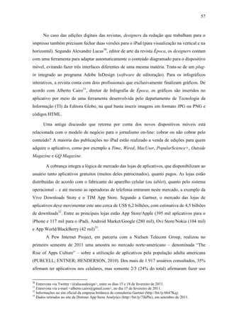 57



       No caso das edições digitais das revistas, designers da redação que trabalham para o
impresso também precisam fechar duas versões para o iPad (para visualização na vertical e na
horizontal). Segundo Alexandre Lucas30, editor de arte da revista Época, os designers contam
com uma ferramenta para adaptar automaticamente o conteúdo diagramado para o dispositivo
móvel, evitando fazer três interfaces diferentes de uma mesma matéria. Trata-se de um plug-
in integrado ao programa Adobe InDesign (software de editoração). Para os infográficos
interativos, a revista conta com dois profissionais que exclusivamente finalizam gráficos. De
acordo com Alberto Cairo31, diretor de Infografia de Época, os gráficos são inseridos no
aplicativo por meio de uma ferramenta desenvolvida pelo departamento de Tecnologia da
Informação (TI) da Editora Globo, na qual basta inserir imagens em formato JPG ou PNG e
códigos HTML.

       Uma antiga discussão que retorna por conta dos novos dispositivos móveis está
relacionada com o modelo de negócio para o jornalismo on-line: cobrar ou não cobrar pelo
conteúdo? A maioria das publicações no iPad estão realizado a venda de edições para quem
adquire o aplicativo, como por exemplo a Time, Wired, MacUser, PopularScience+, Outside
Magazine e GQ Magazine.

        A cobrança integra a lógica de mercado das lojas de aplicativos, que disponibilizam ao
usuário tanto aplicativos gratuitos (muitos deles patrocinados), quanto pagos. As lojas estão
distribuídas de acordo com o fabricante do aparelho celular (ou tablet), quanto pelo sistema
operacional – e até mesmo as operadoras de telefonia entraram neste mercado, a exemplo da
Vivo Downloads Store e o TIM App Store. Segundo a Gartner, o mercado das lojas de
aplicativos deve movimentar este ano cerca de US$ 6,2 bilhões, com estimativa de 4,5 bilhões
de downloads32. Entre as principais lojas estão App Store/Apple (395 mil aplicativos para o
iPhone e 117 mil para o iPad), Android Market/Google (280 mil), Ovi Store/Nokia (104 mil)
e App World/BlackBerry (42 mil)33.
        A Pew Internet Project, em parceria com a Nielsen Telecom Group, realizou no
primeiro semestre de 2011 uma amostra no mercado norte-americano – denominada “The
Rise of Apps Culture” – sobre a utilização de aplicativos pela população adulta americana
(PURCELL; ENTNER; HENDERSON, 2010). Dos mais de 1.917 usuários consultados, 35%
afirmam ter aplicativos nos celulares, mas somente 2/3 (24% do total) afirmaram fazer uso

30
   Entrevista via Twitter <@alucasdesign>, entre os dias 15 e 18 de fevereiro de 2011.
31
   Entrevista via e-mail <alberto.cairo@gmail.com>, no dia 17 de fevereiro de 2011.
32
   Informações no site oficial da empresa britânica de consultoria Gartner (http://bit.ly/6b47Kq).
33
   Dados retirados no site da Distimo App Store Analytics (http://bit.ly/7JkPhi), em setembro de 2011.
 