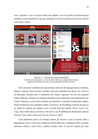 59



com o jornalista e com o designer dentro das redações, um novo perfil de profissional para
trabalhar no meio jornalístico, algo que atualmente é possível encontrar nas maiores editoras
como Abril e Globo.




                           FIGURA 7 – INTERFACE DO WOODWING
            Versão da revista Superinteressante, da editora Abril, para o iPad. Editora utiliza a
                plataforma WoodWing em todas as suas publicações (SUPER, jul.2011).


     Para solucionar o problema da especialização neste tipo de linguagem para as redações,
algumas empresas desenvolveram extensões (plug-ins) instaladas para dentro dos softwares
de editoração, adotados para o fechamento das edições impressas. No caso do programa
Adobe InDesign, utilizado com bastante frequência pelas publicações para diagramação das
versões impressas, existem duas extensões que dominam o mercado de publicações digitais:
Digital Publishing Suite, da própria Adobe, e Enterprise, da WoodWing. O pacote de plug-ins
da Adobe foi adotado por editoras como a Condé Nast (que publica Wired, Vanity Fair,
Vogue, GQ), Globo (Época, Galileu) e Três (Istoé). Já a WoodWing foi adotada pelas editoras
Time Inc. (Time, Sports Illustrated, People, Fortune) e Abril.

     Cada plataforma possui um limitado número de recursos o qual é inserido sobre a
diagramação, como se fosse uma camada de interatividade que é sobreposta sobre os demais
elementos estáticos, como textos e gráficos simples. Entre os recursos trazidos por estas
 