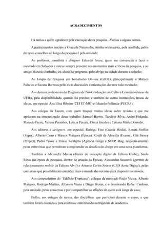 AGRADECIMENTOS



     Há tantos a quem agradecer pela execução desta pesquisa...Vamos a alguns nomes.

     Agradecimentos iniciais a Graciela Natansohn, minha orientadora, pela acolhida, pelos
diversos conselhos ao longo da pesquisa e pela amizade;

     Ao professor, jornalista e designer Eduardo Freire, quem me convenceu a fazer o
mestrado em Salvador e esteve sempre presente nos momentos mais críticos da pesquisa, e ao
amigo Marcelo Barbalho, ex-aluno do programa, pelo abrigo na cidade durante a seleção;

     Ao Grupo de Pesquisa em Jornalismo On-line (GJOL), principalmente a Marcos
Palacios e Suzana Barbosa pelas ricas discussões e orientações durante todo mestrado;

     Aos demais professores do Programa de Pós-Graduação em Cultura Contemporâneas da
UFBA, pela disponibilidade, quando foi preciso; e também de outras instituições, trocas de
ideias, em especial Ana Elisa Ribeiro (CEFET-MG) e Eduardo Pellanda (PUCRS).

     Aos colegas da Facom, com quem troquei muitas ideias sobre revistas e que me
apoiaram na concretização deste trabalho: Samuel Barros, Tarcízio Silva, André Holanda,
Marcelo Freire, Verena Paranhos, Letícia Pereira, Cíntia Guedes e Tatiana Maria Dourado;

     Aos editores e designers, em especial, Rodrigo Fino (García Media), Renata Steffen
(Super), Alberto Cairo e Marcos Marques (Época), Roseli de Almeida (Exame), Ché Storey
(Project), Pedro Priore e Flavio Sarahyba (Agência Ginga e NOO! Mag, respectivamente)
pelas entrevistas que permitiram compreender os desafios do design em uma nova plataforma;

     Também a Alexandre Maron (diretor de inovação digital da Editora Globo), Saulo
Ribas (na época da pesquisa, diretor de criação da Época), Alessandro Sassaroli (gerente de
relacionamento mobile da Editora Abril) e Antonio Carlos Soares (CEO Aorta Digital), pelas
conversas que possibilitaram entender mais o mundo das revistas para dispositivos móveis;

     Aos companheiros do “Edifício Tropicasa”: colegas de mestrado Paulo Victor, Alberto
Marques, Rodrigo Martins, Allysson Viana e Diego Brotas, e o doutorando Rafael Cardoso,
pela amizade, pelas conversas e por compartilhar as aflições de quem está longe de casa;

     Enfim, aos colegas de turma, das disciplinas que participei durante o curso, e que
também foram essenciais para continuar caminhando na trajetória da academia.
 