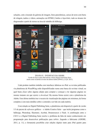 60



soluções, está a inserção de galerias de imagem, fotos panorâmicas, caixas de texto com barra
de rolagem, áudios e vídeos, animações em HTML5, botões e hiperlinks, tudo ao alcance do
diagramador a partir de menus na área de trabalho do InDesign.




                            FIGURA 8 – INTERFACE DA ADOBE
                  Versão de Época para iPad utilizao Adobe Digital Publishing Suite,
                assim como as demais revistas da editora Globo (ÉPOCA, 25 jul. 2011).


     Cada produto também trabalha com interfaces idênticas no iPad: as revistas publicadas
via plataforma da WoodWing estão disponibilizadas numa uma banca de revistas virtual, na
qual basta clicar sobre alguma edição para comprar e começar a ler algumas páginas no
mesmo instante em que ocorre o download. Da mesma forma ocorre com a plataforma da
Adobe. Esta última também traz o recurso de visualização das páginas em miniatura, de forma
completa e com mais detalhes sobre o conteúdo a ser lido em cada matéria.

     Com relação ao Digital Publishing Suite, a plataforma está disponível a partir da versão
5.5 do pacote de softwares gráficos – o Adobe Creative Suite – que inclui programas como o
InDesign, Photoshop, Illustrator, Acrobat, Dreamweaver e Flash. A combinação entre o
CS5.5 e o Digital Publishing Suite resolve o problema da falta de maior conhecimento em
programação para desenvolver publicações para tablets. Segundo a fabricante (ADOBE,
2011, p. 11), a ferramenta possibilita criar edições digitais tanto para iPad quanto para
 