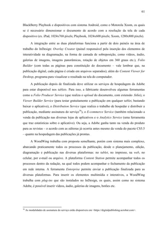 61



BlackBerry Playbook e dispositivos com sistema Android, como o Motorola Xoom, os quais
se é necessário dimensionar o documento de acordo com a resolução da tela de cada
dispositivo (ex. iPad, 1024x768 pixels; Playbook, 1024x600 pixels; Xoom, 1280x800 pixels).

         A integração entre as duas plataformas funciona a partir de dois painéis na área de
trabalho do InDesign: Overlay Creator (painel responsável pela inserção dos elementos de
interatividade na diagramação, na forma de camada de sobreposição, como vídeos, áudio,
galerias de imagens, imagens panorâmicas, rotação de objetos em 360 graus etc.), Folio
Builder (com todas as páginas para constituição do documento – vale lembrar que, na
publicação digital, cada página é criada em arquivos separados); além do Content Viewer for
Desktop, programa para visualizar o resultado na tela do computador.

         A publicação depois de finalizada deve utilizar os serviços de hospedagem da Adobe
para estar disponível nos tablets. Para isso, a fabricante desenvolveu algumas ferramentas
como a Folio Producer Service (que realiza o upload do documento, com extensão .folio), o
Viewer Builder Service (para testar gratuitamente a publicação em qualquer tablet, bastando
baixar o aplicativo), o Distribution Service (que realiza o trabalho de hospedar e distribuir a
publicação, mediante assinatura do serviço36), o E-commerce Service (também relacionado a
venda da publicação nas diversas lojas de aplicativos e o Analytics Service (uma ferramenta
que traz estatísticas sobre o aplicativo). Ou seja, a Adobe ganha tanto na venda do produto
para as revistas – o acordo com as editoras já ocorria antes mesmo da venda do pacote CS5.5
– quanto na hospedagem das publicações já prontas.

         A WoodWing trabalha com proposta semelhante, porém com sistema mais complexo,
abarcando praticamente todos os processos da publicação, desde o planejamento, edição,
diagramação e publicação nas diversas plataformas: no tablet, no impresso, na web, no
celular, por e-mail ou arquivo. A plataforma Content Station permite acompanhar todos os
processos dentro da redação, na qual todos podem acompanhar o fechamento da publicação
em rede interna. A ferramenta Enterprise permite enviar a publicação finalizada para as
diversas plataformas. Para inserir os elementos multimídia e interativos, a WoodWing
trabalha com plug-ins que são instalados no InDesign, os quais, assim como no sistema
Adobe, é possível inserir vídeos, áudio, galerias de imagens, botões etc.




36
     As modalidades de assinatura do serviço estão disponíveis em <https://digitalpublishing.acrobat.com>.
 