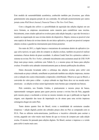 63



Este modelo de sustentabilidade econômica, conhecido também por freemium, que oferta
gratuitamente uma pequena porção de seu conteúdo, foi utilizado posteriormente por outros
jornais como Wall Street Journal, Financial Times e The New York Times.

     Com a chegada dos tablets e a possibilidade de aquisição das edições digitais em um
novo formato, as empresas encontraram outra maneira para contabilizar suas receitas.
Inicialmente, eram criados aplicativos avulsos para cada edição lançada, o que não favorecia o
usuário na organização de suas revistas dentro do dispositivo. Depois, tornou-se possível criar
uma espécie de banca de revistas dentro de um único aplicativo, na qual era possível comprar
edições avulsas e guardá-las internamente para leitura posterior.

     Em maio de 2011, a Apple lançou o mecanismo de assinatura dentro do aplicativo (in-
app subscription), no qual, além de comprar as edições avulsas, também era possível realizar
assinatura e baixar dentro do prazo acordado. A editora Condé Nast foi a primeira a adotar o
sistema na revista The New Yorker, cobrando inicialmente uma assinatura anual de US$ 19,99
(hoje num preço maior, conforme com Tabela 2), e o mesmo preço de banca para edições
avulsas. O modelo seria adotado sistematicamente para as demais publicações da editora.

     Outra discussão levantada sobre a cobrança das edições avulsas para tablet está
relacionada ao preço cobrado, semelhante ao praticado também nas edições impressas, mesmo
com a redução dos custos relacionados a impressão e distribuição. Observa-se que no Brasil, a
conversão do valor para o dólar – o preço cobrado na App Store deve ser na moeda norte-
americana – as edições avulsas saiam ligeiramente mais baratas que comprada nas bancas.

     Pelo contrário, nos Estados Unidos, é praticamente o mesmo preço de banca,
representando vantagem apenas para quem precisa acessar a revista fora do País, pagando
pelo mesmo preço e recebendo a revista no mesmo instante em que é publicado no lugar de
origem, sem depender das taxas de importação ou do atraso para uma revista impressa
estrangeira chegar em outro País.

     Tanto dentro quanto fora do Brasil, existe a modalidade de assinaturas casadas
(impresso + edição digital), porém são cobrados preços altos no País se comparado com os
EUA. Para as editoras norte-americanas, justifica-se o incentivo oferecido para assinar a
revista, pagando um valor muito mais barato do que se tivesse de comprar por cada edição
avulsa. O mesmo foi pensado para edições digitais. No Brasil, assinar o impresso e a versão
para tablet é muito mais caro.
 