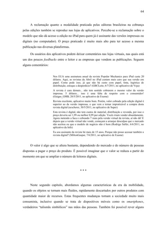 64



     A reclamação quanto a modalidade praticada pelas editoras brasileiras na cobrança
pelas edições também se reproduz nas lojas de aplicativos. Percebe-se a reclamação sobre o
modelo que não dá acesso a edição no iPad para quem já é assinante das versões impressas ou
digitais (no computador). O preço praticado é muito mais alto para ter acesso a mesma
publicação nas diversas plataformas.

     Os usuários dos aplicativos podem deixar comentários nas lojas virtuais, nas quais está
um dos poucos feedbacks entre o leitor e as empresas que vendem as publicações. Seguem
alguns comentários:


                       Nos EUA uma assinatura anual da revista Popular Mechanics para iPad custa 20
                       dólares. Aqui, as revistas da Abril no iPad custam mais caro que sua versão em
                       papel. Como pode isso, já que não há custo com papel, tinta, logística de
                       distribuição, estoque e desperdício? (GBCLeite, 6/7/2011, no aplicativo de Veja)
                       A revista é cara demais... não tem sentido cobrarem o mesmo valor da versão
                       impressa. 5 dólares... isso é uma falta de respeito com o consumidor!
                       (Guigas_GMB, 20/5/2011, no aplicativo de Exame)
                       Revista excelente, aplicativo muito bom. Porém, valor cobrado pela edição digital é
                       superior ao da versão impressa, o que vem a tornar impraticável a compra desta
                       revista digital (acscherer, 30/5/2011, no aplicativo de Super)
                       Esta revista é digital, não tem custos de material, distribuição e revenda, por isso o
                       preço deveria ser 1,99 ou melhor 0,99 por edição. Vocês iriam vender absurdamente.
                       Agora metendo a faca e cobrando 7 reais pela versão virtual da revista, aí não dá! E
                       depois que a versão virtual não vende, começam a arranjar desculpas que o mercado
                       não aceitou ou que o modelo de negócio não é bom (Rodrigo Salfer, 6/6/2011, no
                       aplicativo da Info)
                       Eu sou assinante da revista há mais de 15 anos. Porque não posso acessar também a
                       revista digital? (MiltonGaspar, 7/6/2011, no aplicativo de Exame)


     O valor é algo que se altera bastante, dependendo do mercado e do número de pessoas
dispostas a pagar o preço do produto. É possível imaginar que o valor se reduza a partir do
momento em que se ampliar o número de leitores digitais.



                                                ***



     Neste segundo capítulo, abordamos algumas características da era da mobilidade,
quando os objetos se tornam mais fluídos, rapidamente descartados por outros produtos com
quantidade maior de recursos. Estas frequentes mudanças tornam a sociedade muito mais
consumista, inclusive quando se trata de dispositivos móveis como os smartphones,
verdadeiros “talismãs simbólicos” nas mãos das pessoas. Também foi possível rever alguns
 