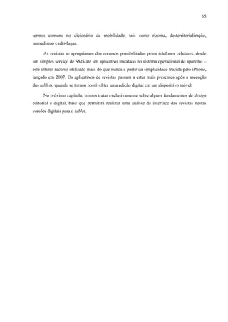 65



termos comuns no dicionário da mobilidade, tais como rizoma, desterritorialização,
nomadismo e não-lugar.

      As revistas se apropriaram dos recursos possibilitados pelos telefones celulares, desde
um simples serviço de SMS até um aplicativo instalado no sistema operacional do aparelho –
este último recurso utilizado mais do que nunca a partir da simplicidade trazida pelo iPhone,
lançado em 2007. Os aplicativos de revistas passam a estar mais presentes após a ascenção
dos tablets, quando se tornou possível ter uma edição digital em um dispositivo móvel.

      No próximo capítulo, iremos tratar exclusivamente sobre alguns fundamentos de design
editorial e digital, base que permitirá realizar uma análise da interface das revistas nestas
versões digitais para o tablet.
 