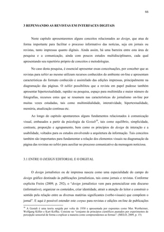 66



3 REPENSANDO AS REVISTAS EM INTERFACES DIGITAIS


      Neste capítulo apresentaremos alguns conceitos relacionados ao design, que atua de
forma importante para facilitar o processo informativo das notícias, seja em jornais ou
revistas, tanto impressas quanto digitais. Ainda assim, há uma barreira entre esta área de
pesquisa e a comunicação, ainda com poucos estudos multidisciplinares, cada qual
apresentando seu repertório próprio de conceitos e metodologias.

      No caso desta pesquisa, é essencial apresentar essas conceituações, por conceber que as
revistas para tablet ao mesmo utilizam recursos conhecidos do ambiente on-line e apresentam
características do formato conhecido e assimilado das edições impressas, principalmente na
diagramação das páginas. O tablet possibilitou que a revista em papel pudesse também
apresentar hipertextualidade, rapidez na pesquisa, espaço para multimídia e maior número de
fotografias, recursos estes que se resumem nas características do jornalismo on-line por
muitas vezes estudadas, tais como multimidialidade, interatividade, hipertextualidade,
memória, atualização contínua etc.

      Ao longo do capítulo apontaremos alguns fundamentos relacionados à comunicação
visual, embasados a partir da psicologia da Gestalt38, tais como equilíbrio, simplicidade,
contraste, proporção e agrupamento, bem como os princípios do design de interação e a
usabilidade, voltados para os estudos envolvendo a arquitetura da informação. Tais conceitos
também são importantes para fundamentar a relação dos elementos visuais na diagramação da
página das revistas no tablet para auxiliar no processo comunicativo da mensagem noticiosa.



3.1 ENTRE O DESIGN EDITORIAL E O DIGITAL


      O design jornalístico ou de imprensa nasceu como uma especialidade do campo do
design gráfico destinado às publicações jornalísticas, tais como jornais e revistas. Conforme
explicita Freire (2009, p. 292), o “design jornalístico vem para potencializar este discurso
(informativo), organizar os conteúdos, criar identidade, atrair a atenção do leitor e construir o
sentido pela relação entre as diversas matérias significantes (verbo-visuais) que compõem o
jornal”. E aqui é possível estender este corpus para revistas e edições on-line de publicações
38
   A Gestalt é uma teoria surgida por volta de 1930 e apresentada por expoentes como Max Wertheimer,
Wolfgang Köller e Kurt Koffka. Consiste no “conjunto de princípios científicos pautados por experimentos de
percepção sensorial de forma a explicar a maneira como compreendemos as formas”. (MELO, 2009, p. 15)
 