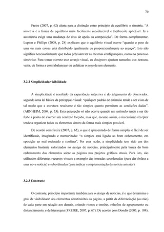 70



     Freire (2007, p. 62) alerta para a distinção entre princípio de equilíbrio e simetria. “A
simetria é a forma de equilíbrio mais facilmente reconhecível e facilmente aplicável. Já a
assimetria exige uma mudança de eixo de apoio da composição”. De forma complementar,
Lupton e Phillips (2008, p. 28) explicam que o equilíbrio visual ocorre “quando o peso de
uma ou mais coisas está distribuído igualmente ou proporcionalmente ao espaço”. Isto não
significa necessariamente que todos precisam ter as mesmas configurações, como no processo
simétrico. Para tornar correto este arranjo visual, os designers ajustam tamanho, cor, textura,
valor, de forma a contrabalancear ou enfatizar o peso de um elemento.



3.2.2 Simplicidade/visibilidade


     A simplicidade é resultado da experiência subjetiva e do julgamento do observador,
segundo uma lei básica da percepção visual: “qualquer padrão de estímulo tende a ser visto de
tal modo que a estrutura resultante é tão simples quanto permitem as condições dadas”.
(ARNHEIM, 2004, p. 55). Esta percepção só não ocorre quando um estímulo tende a ser tão
forte a ponto de exercer um controle forçado, mas que, mesmo assim, o mecanismo receptor
tende a organizar todos os elementos dentro da forma mais simples possível.

     De acordo com Freire (2007, p. 65), o que é apresentado de forma simples é fácil de ser
identificado, imaginado e memorizado: “o simples está ligado ao bom ordenamento, em
oposição ao mal ordenado e confuso”. Por esta razão, a simplicidade tem sido um dos
elementos bastante valorizados no design de notícias, principalmente pela busca do bom
ordenamento dos elementos sobre as páginas nos projetos gráficos atuais. Para isto, são
utilizados diferentes recursos visuais a exemplo das entradas coordenadas (para dar ênfase a
uma nova notícia) e subordinadas (para indicar complementação da notícia anterior).



3.2.3 Contraste


     O contraste, princípio importante também para o design de notícias, é o que determina o
grau de visibilidade dos elementos constituintes da página, a partir da diferenciação (ou não)
de cada parte em relação aos demais, criando ritmos e tensões, relações de agrupamento ou
distanciamento, e de hierarquia (FREIRE, 2007, p. 67). De acordo com Dondis (2003, p. 108),
 
