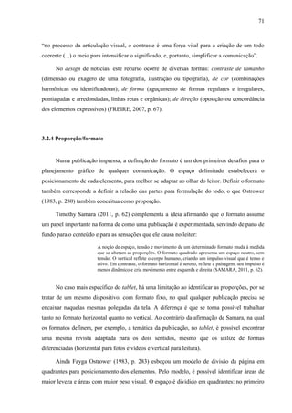71



“no processo da articulação visual, o contraste é uma força vital para a criação de um todo
coerente (...) o meio para intensificar o significado, e, portanto, simplificar a comunicação”.

      No design de notícias, este recurso ocorre de diversas formas: contraste de tamanho
(dimensão ou exagero de uma fotografia, ilustração ou tipografia), de cor (combinações
harmônicas ou identificadoras); de forma (aguçamento de formas regulares e irregulares,
pontiagudas e arredondadas, linhas retas e orgânicas); de direção (oposição ou concordância
dos elementos expressivos) (FREIRE, 2007, p. 67).



3.2.4 Proporção/formato


      Numa publicação impressa, a definição do formato é um dos primeiros desafios para o
planejamento gráfico de qualquer comunicação. O espaço delimitado estabelecerá o
posicionamento de cada elemento, para melhor se adaptar ao olhar do leitor. Definir o formato
também corresponde a definir a relação das partes para formulação do todo, o que Ostrower
(1983, p. 280) também conceitua como proporção.

      Timothy Samara (2011, p. 62) complementa a ideia afirmando que o formato assume
um papel importante na forma de como uma publicação é experimentada, servindo de pano de
fundo para o conteúdo e para as sensações que ele causa no leitor:

                        A noção de espaço, tensão e movimento de um determinado formato muda à medida
                        que se alteram as proporções. O formato quadrado apresenta um espaço neutro, sem
                        tensão. O vertical reflete o corpo humano, criando um impulso visual que é tenso e
                        ativo. Em contraste, o formato horizontal é sereno, reflete a paisagem; seu impulso é
                        menos dinâmico e cria movimento entre esquerda e direita (SAMARA, 2011, p. 62).


      No caso mais específico do tablet, há uma limitação ao identificar as proporções, por se
tratar de um mesmo dispositivo, com formato fixo, no qual qualquer publicação precisa se
encaixar naquelas mesmas polegadas da tela. A diferença é que se torna possível trabalhar
tanto no formato horizontal quanto no vertical. Ao contrário da afirmação de Samara, na qual
os formatos definem, por exemplo, a temática da publicação, no tablet, é possível encontrar
uma mesma revista adaptada para os dois sentidos, mesmo que os utilize de formas
diferenciadas (horizontal para fotos e vídeos e vertical para leitura).

      Ainda Fayga Ostrower (1983, p. 283) esboçou um modelo de divisão da página em
quadrantes para posicionamento dos elementos. Pelo modelo, é possível identificar áreas de
maior leveza e áreas com maior peso visual. O espaço é dividido em quadrantes: no primeiro
 