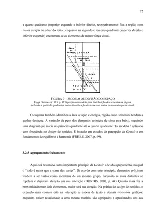 72



e quarto quadrante (superior esquerdo e inferior direito, respectivamente) fica a região com
maior atração do olhar do leitor; enquanto no segundo e terceiro quadrante (superior direito e
inferior esquerdo) encontram-se os elementos de menor força visual.




                        FIGURA 9 – MODELO DE DIVISÃO DO ESPAÇO
         Fayga Ostrower (1983, p. 183) propôs um modelo para distribuição de elementos na página,
      definidos a partir de quadrantes com a identificação de áreas com maior ou menor impacto visual.


     O esquema também identifica a área de ação e energia, região onde elementos tendem a
ganhar destaque. A variação de peso dos elementos acontece de cima para baixo, seguindo
uma diagonal que inicia no primeiro quadrante até o quarto quadrante. Tal modelo é aplicado
com frequência no design de notícias. É baseado em estudos de percepção da Gestalt e em
fundamentos de equilíbrio e harmonia (FREIRE, 2007, p. 69).



3.2.5 Agrupamento/fechamento


     Aqui está resumido outro importante princípio da Gestalt: a lei do agrupamento, no qual
o “todo é maior que a soma das partes”. De acordo com este princípio, elementos próximos
tendem a ser vistos como membros de um mesmo grupo, enquanto os mais distantes se
repelem e disputam atenção em sua interação (DONDIS, 2007, p. 44). Quanto mais for a
proximidade entre dois elementos, maior será sua atração. Na prática do design de notícias, o
exemplo mais comum está na interação de caixas de texto e demais elementos gráficos:
enquanto estiver relacionado a uma mesma matéria, são agrupados e aproximados uns aos
 