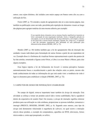 73



outros; caso sejam distintos, são isolados com maior espaço em branco entre eles ou com a
utilização de fios.

      Freire (2007, p. 72) estende a noção de agrupamento não só a uma mesma página, mas
também na publicação como um todo, percebida pela repetição de elementos visuais ao longo
das páginas para agrupar matérias de uma mesma editoria, por exemplo:


                       O uso repetido destes elementos com as mesmas funções significativas transmite ao
                       leitor a percepção de uma organização totalizada. Assim, a tipografia aplicada em
                       uma página, ou em um determinado tipo de peça informativa, será sempre a mesma,
                       se tais peças têm a mesma função (destaques, legenda, box, artigo etc.). A repetição
                       é uma das principais responsáveis pela identidade de uma publicação para
                       diferenciá-la das demais (FREIRE, 2007, p. 72).


      Dondis (2007, p. 44) lembra também que a lei do agrupamento fala da interação das
unidades visuais individuais para formulação de outras formas a partir do ato espontâneo de
ver. Exemplo disso é o fenômeno de visualizar formas representacionais a partir dos pontos de
luz das estrelas, remetendo a figuras como Orion, a Libra e as ursas Maior e Menor, para citar
alguns exemplos.

      Essa lógica reporta a lei do fechamento da Gestalt: o sistema perceptivo humano
automaticamente busca o reconhecimento a partir das relações entre as partes, mesmo não
tendo conhecimento de todas as informações do que está sendo visto: a tendência da visão é
ligar os elementos para estabelecer a relação (FREIRE, 2007, p. 72).



3.3 ASPECTOS DE DESIGN DE INTERAÇÃO E USABILIDADE


      No campo do digital, torna-se importante tratar também de design de interação. Esta
atividade se esforça a tornar um produto usável (daí o termo usabilidade), fácil e agradável
dentro da expectativa do usuário final. Em resumo, o design de interação significa otimizar
produtos para sua utilização na vida cotidiana, proporcionar as pessoas trabalhar, comunicar e
interagir (PREECE; ROGERS; SHARP, 2002, p. 6). Segundo estes autores, esse tipo de
design está diretamente relacionado à engenharia de software, no qual ocorre a interação
através desse produto, a exemplo de computadores, aparelhos de DVD, televisores, fornos
micro-ondas e, como aqui pesquisado, os tablets.
 