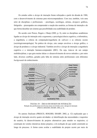 74



     Os estudos sobre o design de interação foram reforçados a partir da década de 1980,
com o desenvolvimento de sistemas para microcomputadores. Com isso, também, veio uma
série de disciplinas e profissionais – psicólogos, sociólogos, artistas, designers gráficos,
fotógrafos – preocupados em compreender a reação dos usuários, as formas de interação e de
que forma desenhar um sistema que possibilidade essa usabilidade do produto.

     De acordo com Preece, Rogers e Sharp (2002, p. 8), entre as disciplinas acadêmicas
ligadas ao design de interação está a ergonomia, a psicologia/ciência cognitiva, a informática,
a engenharia, a ciência da computação/engenharia de software e as ciências sociais
(sociologia/antropologia). Na prática do design, este campo envolveu o design gráfico, o
design de produtos e o design industrial. Também envolve o design de interação a engenharia
cognitiva e a interação humano-computador (IHC). Ou seja, trata-se de um campo
multidisciplinar, o que gera muitas ideias e o desenvolvimento de novos métodos e, por outro
lado, diversos conflitos, gerados pela falta de sintonia entre profissionais com diferentes
backgrounds de conhecimento.




                      FIGURA 10 – ÁREAS DO DESIGN DE INTERAÇÃO
             Relação dos profissionais de diversas áreas envolvidos com o design de interação
                                (PRECE; ROGERS; SHARP, 2002, p. 8).


     Os autores finalizam (PREECE; ROGERS; SHARP, 2002, p. 12) explicando que o
design de interação envolve quatro atividades: a) identificação das necessidades e requisitos
do usuário; b) desenvolvimento de projetos alternativos para atender os requisitos; c)
construção de versões interativas destes projetos; e d) avaliação do que sendo construído ao
longo do processo. A forma como avaliar a usabilidade do projeto ocorre por meio de
 