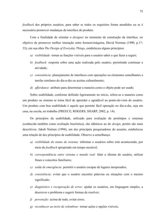 75



feedback dos próprios usuários, para saber se todos os requisitos foram atendidos ou se é
necessário promover mudanças da interface do produto.

     Com a finalidade de orientar o designer no momento de construção da interface, no
objetivo de promover melhor interação entre homem/máquina, David Norman (1990, p.17-
33), em sua obra The Design of Everyday Things, estabeleceu alguns princípios:

     a) visibilidade: tornar as funções visíveis para o usuário saber o que fazer a seguir;

     b) feedback: resposta sobre uma ação realizada pelo usuário, permitindo continuar a
         atividade;

     c) consistência: planejamento de interfaces com operações ou elementos semelhantes a
         tarefas similares do dia-a-dia ou aceitas culturalmente;

     d) affordance: atributo para determinar a maneira como o objeto pode ser usado.

     Sobre usabilidade, conforme definido ligeiramente no início, refere-se a maneira como
um produto ou sistema se torna fácil de aprender e agradável ao ponto-de-vista do usuário.
Um produto com boa usabilidade é aquele que permite fácil operação no dia-a-dia, seja em
casa, na escola, no trabalho (PREECE; ROGERS; SHARP, 2002, p. 14).

     Os princípios da usabilidade, utilizado para avaliação de protótipos e sistemas
(conhecida também como avaliação heurística), são idênticos ao do design, porém são mais
descritivos. Jakob Nielsen (1994), um dos principais pesquisadores do assunto, estabeleceu
uma relação de dez princípios de usabilidade. Observe a semelhança:

     a) visibilidade do status do sistema: informar o usuários sobre está acontecendo, por
         meio de feedback apropriado em tempo razoável;

     b) correspondência entre sistema e mundo real: falar o idioma do usuário, utilizar
         frases e conceitos familiares;

     c) saída de emergência: permitir o usuário escapar de lugares inesperados;

     d) consistência: evitar que o usuário encontre palavras ou situações com o mesmo
         significado;

     e) diagnóstico e recuperação de erros: ajudar os usuários, em linguagem simples, a
         descrever o problema e sugerir formas de resolver;

     f) prevenção: acima de tudo, evitar erros;

     g) reconhecer ao invés de relembrar: tornar ações e opções visíveis;
 