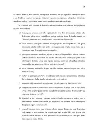 78



de sentido do texto. Este conceito emerge num momento em que o produto jornalístico passa
a ser dotado de recursos navegáveis e interativos, como newsgames e infografias interativas.
A ação do usuário é importante para a compreensão do conteúdo publicado.

      Os exemplos mais comuns de interatividade encontrados nos guias de navegação das
revistas para iPad são:

       a) botões para ler mais conteúdo: representados pelo dedo pressionado sobre a tela,
           de forma a ativar novos conteúdo na página, tanto na forma de janelas quanto em
           carrossel, para ativar um conteúdo antes escondido na diagramação;

       b) scroll de texto e imagem: lembram a função iframe do código HTML, em que é
           necessário arrastar sobre um texto ou imagem para revelar novas fotos ou o
           restante do texto dentro de um mesmo quadro;

       c) girar para uma nova versão da página: como o tablet possibilita leituras tanto na
           vertical quanto na horizontal, as revistas utilizam estas orientações para exibir
           informações distintas sobre uma mesma matéria, como um infográfico interativo
           ou um vídeo que só pode ser lido na posição horizontal;

       d) ativar elementos multimídia: ícones inseridos junto do texto ou imagem para ativar
           áudio ou vídeo;

       e) fechar: o ícone com um “x” é considerado também como um elemento interativo
           das revistas para fechar janelas ativadas antes pelo usuário;

       f) animação: objetos animados precisam da ativação por meio do clique do leitor;

       g) imagem com zoom ou panorâmica: com o movimento de pinça, com os dois dedos
           sobre a tela, o leitor pode ampliar ou reduzir fotografias dentro de um quadro ou
           rotacionar imagens em 360º.

       h) hiperlinks e links externos: recursos muito utilizados em capas e índices para ir
           diretamente a matéria relacionada; ou, no caso do link externo, ativar o navegador
           do aplicativo para visitar um site;

       i) setas direcionais: úteis para orientar o leitor dentro da revista, para determinar
           onde ocorre a continuidade da matéria que está sendo lida; uma forma para
           explicar o leitor em meio às duas possibilidades de orientação: de cima para baixo
           e da esquerda para a direita;
 