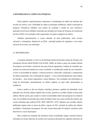 80



4 METODOLOGIA E CORPUS DA PESQUISA


      Neste capítulo, especificamente, traçaremos a metodologia de análise da interface das
revistas em tablets, com a finalidade de captar as principais tendências, objetivo principal da
pesquisa. Pretende-se trabalhar com análise de conteúdo e estudo de caso ilustrativo,
aplicados em diversos trabalhos realizados por membros do Grupo de Pesquisa em Jornalismo
On-line (GJOL). Os resultados serão organizados em quatro categorias de análise.

      Também apresentaremos o corpus adotado, de doze publicações, entre revistas
nacionais e estrangeiras, disponíveis no iPad – principal produto do segmento e com maior
universo de revistas a ser analisadas.



4.1 METODOLOGIA


      A pesquisa pretende se fixar na metodologia desenvolvida pelo Grupo de Pesquisa em
Jornalismo On-line (MACHADO; PALACIOS, 2008), de forma a gerar um modelo híbrido
de pesquisa, envolvendo o estudo de caso para ilustrar argumentos e análise de conteúdo, que
consiste no exame da interface do corpus escolhido. A escolha pelo estudo de caso ilustrativo
se deve à necessidade de ampliar, o máximo possível, a descrição, explicação e compreensão
do objeto pesquisado, com a utilização de imagens – e isso conta principalmente numa análise
de interface – para ilustrar argumentos e testar hipóteses. Tais resultados são distribuídos ao
longo da dissertação, principalmente no último capítulo, no qual serão apresentadas as
tendências.

      Como a análise se deu em relação a interface, portanto a padrões de identidade visual
aplicados nas diversas edições digitais das revistas, permite-se escolher edições avulsas para
análise. Mesmo assim, para cumprir o roteiro recomendado dentro das pesquisas de estudo de
caso, foi escolhido um período para coleta de dados (neste caso, para escolha das edições que
seriam utilizadas para análise) (YIN, 2005; KIENTZ, 1973). Optamos por escolher edições
publicadas apenas entre os meses de julho e agosto de 2011, período da análise dos objetos
escolhidos e finalização da pesquisa. No total, foram observadas 45 edições, conforme serão
descritos no corpus da pesquisa.

      Para a análise de conteúdo (da interface), foram considerados alguns conceitos básicos
utilizados em design editorial, de acordo com a premissa discutida nos capítulos anteriores de
 