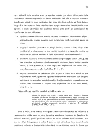 81



que o editorial ainda prevalece sobre os conceitos trazidos pelo design digital, pois ainda
visualizamos a mesma diagramação da revista impressa na tela, com a adição de elementos
considerados interativos pelas publicações, tais como hiperlinks, galerias de fotos, áudios,
infográficos interativos etc. Estes conceitos foram agrupados em quatro eixos de análise, com
aspectos a serem observados nas diferentes revistas para efeito de quantificação de
ocorrências e nas suas utilizações:

   a) topologia: está relacionado a maneira de como o conteúdo é organizado na página,
       utilizando grids, colunas, margens, tanto na leitura no modo horizontal, quanto na
       vertical;

   b) tipografia: elemento primordial no design editorial, quando o texto ocupa parte
       considerável na diagramação de um produto jornalístico, a tipografia consiste na
       análise do tipo utilizado, tamanho da fonte, espaçamento, entrelinhamento etc.;

   c) qualidades eidéticas e cromáticas: termos alcunhados por Regina Gomes (2008, p. 61)
       para denominar os sintagmas visuais (eidéticos), tais como linhas, pontos e demais
       formas; e cores (cromáticos) e suas respectivas propriedades, tais como matiz,
       saturação, temperatura e valor (SAMARA, 2011, p. 27).

   d) imagem e multimídia: as revistas em tablet seguem o mesmo apelo visual que sua
       congênere em papel, agora com a possibilidade também de trabalhar com imagens
       mais interativas, animadas, panorâmicas, além de vídeos; aqui será observado como as
       revistas estão explorando as imagens neste dispositivo, tais como fotos, vídeos,
       infográficos etc.

      Sobre análise de conteúdo, na definição de Herscovitz, é o

                        método de pesquisa que recolhe e analisa textos, sons, símbolos e imagens
                        impressas, gravadas ou veiculadas em forma eletrônica ou digital encontrados na
                        mídia a partir de uma amostra aleatória ou não dos objetos estudados com o objetivo
                        de fazer inferências sobre seus conteúdos e formatos enquadrando-os em categorias
                        previamente testadas, mutuamente exclusivas e passíveis de replicação
                        (HERSCOVITZ, 2008, p. 126-7).



      Para a autora, é um método eficaz para a identificação sistemática de tendências e
representações, obtidas tanto por meio de análise quantitativa (contagem de frequência do
conteúdo manifesto) quanto qualitativa (sentido dos textos, contexto, meios veiculados). No
caso específico desta pesquisa, a análise de conteúdo será utilizada de forma principalmente
quantitativa, referente a frequência de utilização de certos elementos dentro do design, que
 