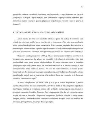 82



permitirão embasar a tendência dominante na diagramação – especificamente os eixos de
composição e imagem. Nesta medição, será considerada a aparição destes elementos pelo
número de páginas (exemplo, quantas páginas de tal publicação possuem vídeo ou galeria de
imagens).



4.2 DETALHAMENTO SOBRE AS CATEGORIAS DE ANÁLISE


     Antes mesmo de tratar dos resultados obtidos a partir da análise de conteúdo com
relação às principais tendências na interface de revistas para tablet, cabe uma explicação
sobre a classificação adotada para a apresentação destes mesmos resultados. Para explicar as
terminologias utilizadas neste capítulo, especificamente, foi realizado um rápido mergulho em
conceitos relacionados a semiótica, principalmente com relação aos sistemas semi-simbólicos.

     De acordo com Regina Gomes (2008, p. 60), os sistemas semi-simbólicos constituem da
correção entre categorias dos planos do conteúdo e do plano da expressão e não pela
conformidade entre estes planos, distinguindo-se de outros sistemas como o simbólico
(linguagem cujos dois planos estão em conformidade total) e o sistema semiótico (sem
correspondência entre ambos os planos). No caso dos semi-simbólicos, o analista precisa
tomar cada um dos planos da linguagem separadamente, sem “reduzir as observações sobre a
manifestação textual, que se caracteriza pela união da forma da expressão e da forma do
conteúdo, constituindo o signo”.

     A autora complementa (GOMES, 2008, p. 61) que a análise do plano de expressão
ocorre pela descrição de seus componentes, servidos a partir de três categorias específicas:
topológicas, eidéticas e cromáticas, termos estes utilizados nesta pesquisa para designar os
principais elementos de análise do design. Para esta pesquisa, além das três categorias, optou-
se por adicionar a tipografia – importante componente do design editorial – assim como a
imagem, aliada à multimidialidade, característica marcante do apelo visual da interface das
revistas e, principalmente, no campo do design digital.
 