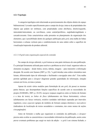 83



4.2.1 Topologia


     A categoria topológica está relacionada ao posicionamento dos objetos dentro do espaço
bidimensional. Levando especificamente para o campo do design, trata-se de propriedades dos
objetos que podem ser retilíneos, com propriedades como alto/baixo, direito/esquerdo,
intercalado/intercalante; ou curvilíneos, como central/periférico, englobado/englobante e
cercado/cercante. Estas características estão presentes no planejamento da organização dos
elementos, que é possibilitado dentro de qualquer publicação pelo grid, uma malha de linhas
horizontais e colunas verticais para o estabelecimento de uma ordem sobre a superfície de
visualização/impressão do produto editorial.



4.2.1.1 O grid como organização espacial do conteúdo


     No campo do design editorial, o grid tornou-se uma parte intrínseca de uma publicação.
É a principal ferramenta utilizada para resolver o problema no nível visual: organizar todos os
elementos na página – desde títulos, textos, tabelas, imagens – para transmitir a informação
desejada. De acordo com Samara (2007, p. 22), “o grid introduz uma ordem sistemática num
leiaute, diferenciando tipos de informação e facilitando a navegação entre eles”. Esta malha
permite agilidade para o designer diagramar grandes quantidades de informação, situação
comum em livros, revistas e jornais.

     Apesar de existir vários modelos para formulação de um grid, ele possui as mesmas
partes básicas, que desempenham funções específicas de acordo com as necessidades do
projeto (SAMARA, 2007, p. 24-25): margens (espaços negativos entre os limites do formato
e a área de texto), as linhas de fluxo (alinhamentos em faixas horizontais), colunas
(alinhamentos em faixas verticais), módulos (unidades individuais separadas por intervalos
regulares), zonas espaciais (grupos de módulos de formam campos distintos) e marcadores
(indicadores de localização de textos secundários e constantes, tais como nomes de seções
e/ou paginação).

     Antes de formular a malha que organizará os conteúdos da publicação, o designer
precisa antes avaliar as características e necessidades informativas da publicação, assim como
prever eventuais problemas que surgir no meio da edição – o grid é um sistema fechado, o
 