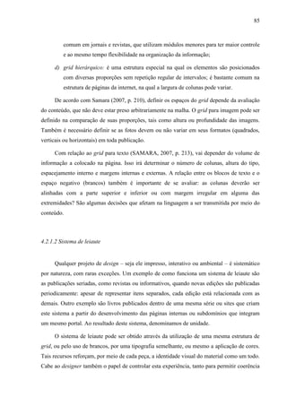85



         comum em jornais e revistas, que utilizam módulos menores para ter maior controle
         e ao mesmo tempo flexibilidade na organização da informação;

     d) grid hierárquico: é uma estrutura especial na qual os elementos são posicionados
         com diversas proporções sem repetição regular de intervalos; é bastante comum na
         estrutura de páginas da internet, na qual a largura de colunas pode variar.

     De acordo com Samara (2007, p. 210), definir os espaços do grid depende da avaliação
do conteúdo, que não deve estar preso arbitrariamente na malha. O grid para imagem pode ser
definido na comparação de suas proporções, tais como altura ou profundidade das imagens.
Também é necessário definir se as fotos devem ou não variar em seus formatos (quadrados,
verticais ou horizontais) em toda publicação.

     Com relação ao grid para texto (SAMARA, 2007, p. 213), vai depender do volume de
informação a colocado na página. Isso irá determinar o número de colunas, altura do tipo,
espacejamento interno e margens internas e externas. A relação entre os blocos de texto e o
espaço negativo (brancos) também é importante de se avaliar: as colunas deverão ser
alinhadas com a parte superior e inferior ou com margem irregular em alguma das
extremidades? São algumas decisões que afetam na linguagem a ser transmitida por meio do
conteúdo.



4.2.1.2 Sistema de leiaute


     Qualquer projeto de design – seja ele impresso, interativo ou ambiental – é sistemático
por natureza, com raras exceções. Um exemplo de como funciona um sistema de leiaute são
as publicações seriadas, como revistas ou informativos, quando novas edições são publicadas
periodicamente: apesar de representar itens separados, cada edição está relacionada com as
demais. Outro exemplo são livros publicados dentro de uma mesma série ou sites que criam
este sistema a partir do desenvolvimento das páginas internas ou subdomínios que integram
um mesmo portal. Ao resultado deste sistema, denominamos de unidade.

     O sistema de leiaute pode ser obtido através da utilização de uma mesma estrutura de
grid, ou pelo uso de brancos, por uma tipografia semelhante, ou mesmo a aplicação de cores.
Tais recursos reforçam, por meio de cada peça, a identidade visual do material como um todo.
Cabe ao designer também o papel de controlar esta experiência, tanto para permitir coerência
 