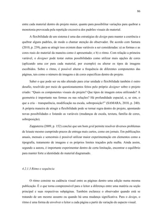 86



entre cada material dentro do projeto maior, quanto para possibilitar variações para quebrar a
monotonia provocada pela repetição excessiva dos padrões visuais do material.

      A flexibilidade de um sistema é uma das estratégias do design para manter a coerência e
quebrar alguns padrões, de modo a chamar atenção do observador. De acordo com Samara
(2010, p. 239), para se atingir isso existem duas variáveis a ser consideradas: a) as formas e as
cores reais do material da maneira como é apresentado; e b) o ritmo. Com relação a primeira
variável, o designer pode testar outras possibilidades como utilizar mais opções de cores
(aplicando uma cor para cada material, por exemplo) ou alterar os tipos de imagens
escolhidos. Sobre o ritmo, é possível alterar a frequência de diferentes componentes das
páginas, tais como o número de imagens e de cores específicas dentro do projeto.

      Saber o que pode ser ou não alterado para criar unidade e flexibilidade também é outro
desafio, resolvido por meio de questionamentos feitos pelo próprio designer sobre o projeto
criado: “Quais os componentes visuais do projeto? Que tipos de imagem estou utilizando? A
geometria é importante nas formas ou nas relações? Há profundidade espacial, e, se sim, o
que a cria – transparência, modificação na escala, sobreposição?” (SAMARA, 2010, p. 240).
A própria maneira de atingir a flexibilidade pode se tornar regra dentro do projeto, apontando
novas possibilidades e listando as variáveis (mudanças de escala, textura, família de cores,
sobreposição).

      Zappaterra (2009, p. 152) conclui que um bom grid permite resolver diversos problemas
de leiaute mesmo cumprindo prazos de entrega mais curtos, como em jornais. Em publicações
anuais, mensais e semestrais é possível utilizar maior experimentação em elementos como a
tipografia, tratamento de imagens e os próprios limites traçados pela malha. Ainda assim,
segundo a autora, é importante experimentar dentro de certa limitação, encontrar o equilíbrio
para manter forte a identidade do material diagramado.



4.2.1.3 Ritmo e sequência


      O ritmo consiste na cadência visual entre as páginas dentro uma edição numa mesma
publicação. É o que torna compreensível para o leitor a diferença entre uma matéria ou seção
principal e suas respectivas subpáginas. Também esclarece o observador quando está se
tratando de um mesmo assunto ou quando há uma mudança significativa. Para o design, o
ritmo é uma forma de envolver o leitor a cada página a partir da variação do aspecto visual.
 
