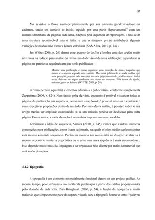 87



     Nas revistas, o fluxo acontece praticamente por sua estrutura geral: divide-se em
cadernos, sendo um sumário no início, seguido por uma parte “departamental” com um
número semelhante de páginas cada uma, e depois pela sequência de reportagens. Trata-se de
uma estrutura reconhecível para o leitor, e que o designer precisa estabelecer algumas
variações de modo a não tornar a leitura entediada (SAMARA, 2010, p. 242).

     Jan White (2006, p. 26) chama esse recurso de desfile e lembra uma das tarefas muito
utilizadas na redação para análise do ritmo e unidade visual de uma publicação: dependurar as
páginas na parede na sequência em que serão publicadas:

                        Montar uma publicação é como organizar uma projeção de slides, daquelas que
                        param e avançam segundo um controle. Mas uma publicação é ainda melhor que
                        uma projeção, porque cada receptor tem seu próprio controle, pode avançar, voltar
                        atrás, deter-se ou seguir conforme seu ritmo ou interesse. Nós temos de ajudar,
                        orientar, guiar os leitores (WHITE, 2006, p. 29).


     O ritmo permite equilibrar elementos editoriais e publicitários, conforme complementa
Zappaterra (2009, p. 124). Num único golpe de vista, enquanto é possível visualizar todas as
páginas da publicação em sequência, como num storyboard, é possível analisar o conteúdo e
suas respectivas proporções dentro de um todo. Por meio desta análise, é possível saber se um
artigo precisa ser ampliado ou reduzido ou se um anúncio precisa ser deslocado para outra
página. Para a autora, a cada alteração é necessário imprimir um novo modelo.

     Retomando a ideia de sequência, Samara (2010, p. 245) lembra que existem inúmeras
convenções para publicações, como livros ou jornais, nas quais o leitor médio supõe encontrar
este mesmo conteúdo sequencial. Porém, na maioria dos casos, cabe ao designer avaliar se é
mesmo necessário manter a expectativa ou se criar uma nova sequência é mais recomendável.
Isso depende muito mais da linguagem a ser repassada pelo cliente por meio do material que
está sendo planejado.



4.2.2 Tipografia


     A tipografia é um elemento essencialmente funcional dentro de um projeto gráfico. Ao
mesmo tempo, pode influenciar no caráter da publicação a partir dos estilos proporcionados
pelo desenho de cada letra. Para Bringhurst (2006, p. 24), a função da tipografia é muito
maior do que simplesmente parte do aspecto visual; cabe a tipografia honrar o texto: “palavras
 