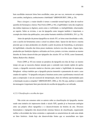88



bem escolhidas merecem letras bem escolhidas; estas, por sua vez, merecem ser compostas
com carinho, inteligência, conhecimento e habilidade” (BRINGHURST, 2006, p. 24).

     Para o designer, o maior desafio é tornar o conteúdo textual legível, além de resolver
questões de hierarquia e clareza. Para Freire (2009, p. 84), a legibilidade é uma das exigências
das mídias impressas (e digitais), assim como a visibilidade e a inteligibilidade, relacionados
ao suporte. Sobre as revistas, o uso da tipografia como imagem também é importante, a
exemplo dos títulos das publicações, com caráter bastante simbólico (SAMARA, 2011, p. 30).

     Antes da aparição da prensa tipográfica no século XV, as letras eram desenhadas a mão,
com o auxílio de ferramentas como o cinzel ou cálamo chato. Apesar de não haver a mesma
precisão que os tipos produzidos em chumbo a partir da prensa de Gutemberg, os princípios
de legibilidade e desenho das letras pouco mudaram, inclusive nos dias atuais. Alguns tipos,
produzidos por fundições digitais e utilizados em livros, jornais e revistas, remetem ao mesmo
desenho de fontes desenvolvidas por tipógrafos dos séculos XV ao XVIII, como Garamond,
Sabon, Baskerville e Bodoni.

     Freire (2009, p. 85) nos remete ao paradoxo da tipografia nos dias de hoje: ao mesmo
tempo em que se necessita chamar atenção para o conteúdo num mundo repleto de apelos
visuais, a tipografia necessita manter-se discreta, para manter a legibilidade da mensagem.
Bringhurst reforça também que a tipografia precisa transmitir o pensamento do autor e seus
estados de espírito: “A tipografia está para a literatura assim como a performance musical está
para a composição: é um ato essencial de interpretação, cheio de infinitas oportunidades para
a iluminação ou para a estupidez” (BRINGHURST, 2006, p. 26). Ou seja, analisar o conteúdo
da mensagem é importante fator para decisão de escolha da tipografia a ser utilizada.



4.2.2.1 Classificação e escolha dos tipos


     Não existe um consenso entre os autores sobre as classificações de tipografia, mesmo
sendo uma tentativa de impressores desde o século XIX, quando já se buscavam analogias
entre seu próprio ofício tipográfico e o desenvolvimento da história da arte. Diversos
historiadores e tipógrafos têm desenvolvido sistemas básicos de classificação, organizando
melhor a diversidade das letras existentes e capturando as características de cada uma aliada
ao fator histórico. Ainda hoje são desenvolvidas fontes que se assemelham aos tipos
 