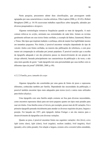 90



      Nesta pesquisa, procuramos adotar duas classificações, que prosseguem sendo
agrupadas por suas características e escolas artísticas. Ellen Lupton (2006, p. 42-43) e Robert
Bringhurst (2005, p. 18-19) escreveram trabalhos específicos sobre tipografia, adotados por
diversos pesquisadores e designers.

      Algumas terminologias tornam-se frequências quando se trata de tipografia. A mais
comum refere-se às serifas, arremates nas extremidades de cada letra. Jornais ou revistas
geralmente utilizam em seus textos fontes serifadas, a exemplo da Sabon, Garamond, Minion
e Times. São tipos que inspiram tradição e confiança, além de manter boa legibilidade mesmo
em tamanhos pequenos. Nos títulos, é possível encontrar variações dependendo do tipo de
veículo: títulos com fontes serifadas, na maioria das publicações de referência, e com peso
menor em comparação às utilizadas por jornais populares. É possível concluir que a escolha
da tipografia adequada é um dos primeiros passos no desenvolvimento de um projeto de
design editorial, baseada principalmente nas características da publicação e do texto, e não
uma mera questão de gosto: “cada tipografia tem uma personalidade que casa melhor com os
diferentes tipos de jornal” (FREIRE, 2009, p. 89).



4.2.2.2 Família, peso, tamanho do corpo


      Algumas tipografias são constituídas por uma gama de fontes de pesos e espessuras
diferentes, conhecidas também por família. Dependendo das necessidades da publicação, é
possível também encontrar tipos mais adequados para textos (text) e outros mais utilizados
para títulos (display).

      Uma tipografia com uma família ampla costuma ser boa para diversas necessidades,
como encontrar espessuras ideais para um texto pequeno quanto em tipos mais pesados para
usar em títulos. Uma família como a Univers, por exemplo, possui mais de 60 variações. Foi a
primeira tipografia pensada inicialmente para atender os diversos requisitos de peso, largura e
posição. Foi lançada em 1957, pelo tipógrafo Adrian Frutiger e um dos marcos para o
desenvolvimento de tipografias com diversas variações.

      Quanto ao peso, é possível encontrar fontes nas seguintes variações: thin (leve), extra
light (extra claro), light (claro), book (regular), medium (médio), bold (negrito), black
(pesado), ultra (ultra pesado). Em relação a largura, existem ultra extended (ultra estendida),
 