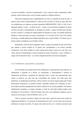 91



extended (estendida), condensed (condensada) e ultra condensed (ultra condensada). Sobre
posição, cada um destes tipos varia em opções regulares e oblíquas (itálicas).

     Outro fator importante para a legibilidade de um texto é o tamanho do corpo do tipo. A
palavra corpo remete tradicionalmente a altura da face do bloco de metal no qual cada letra
era moldada para ser impressa na prensa tipográfica (BRINGHURST, 2005, p. 364). Com a
tipografia digital, o corpo – ou altura da face – remete a um equivalente imaginário da altura
do bloco de metal, correspondendo ao retângulo que define o espaço utilizado pelo desenho
da letra. O ponto é a unidade de medida padrão do tamanho do corpo. Na medida tradicional
britânica e norte-americana, um ponto corresponde a 1/12 de paica (0,3515 mm). No restante
da Europa, a medida padrão para medição tipográfica são os pontos Didot, 7% maiores que os
pontos usados na Inglaterra e nos Estados Unidos.

     Retomando a ideia do bloco imaginário sendo o espaço de desenho do tipo, duas fontes
que tenham a mesma medida de 12 pontos não correspondem a um mesmo tamanho
visualmente. Uma fonte serifada em estilo antigo pode parecer menor que uma fonte sem
serifa, mesmo correspondendo a mesmo tamanho do corpo. Novamente: o que é medido é o
espaço útil do desenho do tipo – ou a altura imaginária do bloco de metal da tipografia.



4.2.2.3 Alinhamento, espacejamento e espaçamento


     Existe também uma relação direta entre alinhamento e espacejamento entre palavras: no
alinhamento a esquerda ou a direita, ou centralizado, o espacejamento é normal; no
alinhamento justificado, o programa de editoração tenta a forçar este espacejamento para
ajustar as palavras em cada uma das extremidades das colunas. Isto pode gerar dois
problemas: no alinhamento justificado, utilizar colunas com pouca largura pode gerar muitas
hifenizações indesejáveis ou grandes brechas, chamadas também por “caminhos de rato”,
provocando estranhos agrupamentos de palavras dentro de um mesmo parágrafo. Nos demais
alinhamentos irregulares, as franjas formadas no final de cada linha também podem estar
profundas ou ativas demais: o ideal são franjas mais sutis, com ondulações orgânicas, que se
tornem invisíveis para o leitor (SAMARA, 2011, p. 47).

     Cabe ao designer encontrar a largura de coluna ideal a partir de testes antes mesmo da
diagramação definitiva, no momento de planejamento do grid e já prevendo estes possíveis
problemas de ajuste da coluna. O espaço entre palavras deve ser o mínimo necessário para
 